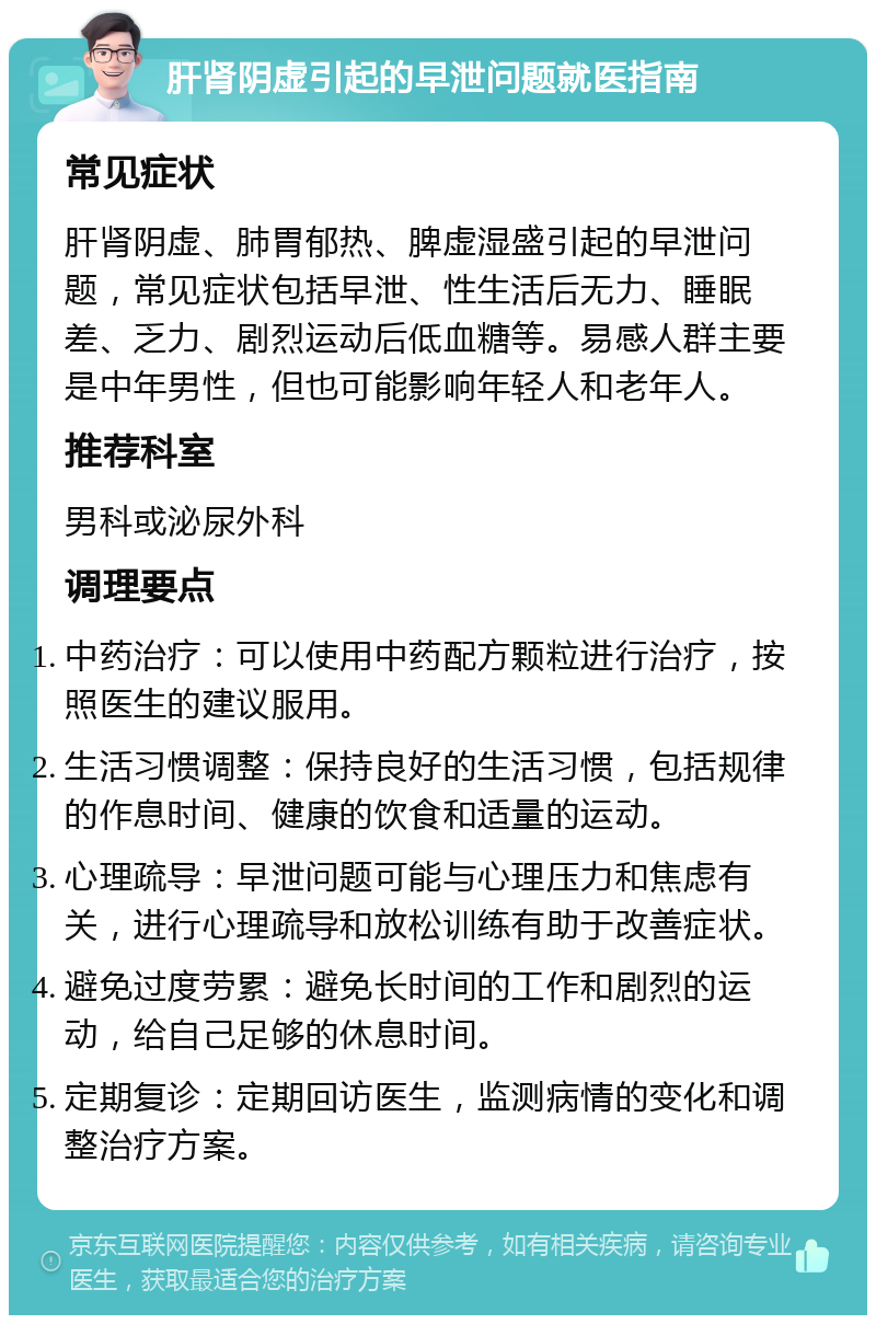 肝肾阴虚引起的早泄问题就医指南 常见症状 肝肾阴虚、肺胃郁热、脾虚湿盛引起的早泄问题，常见症状包括早泄、性生活后无力、睡眠差、乏力、剧烈运动后低血糖等。易感人群主要是中年男性，但也可能影响年轻人和老年人。 推荐科室 男科或泌尿外科 调理要点 中药治疗：可以使用中药配方颗粒进行治疗，按照医生的建议服用。 生活习惯调整：保持良好的生活习惯，包括规律的作息时间、健康的饮食和适量的运动。 心理疏导：早泄问题可能与心理压力和焦虑有关，进行心理疏导和放松训练有助于改善症状。 避免过度劳累：避免长时间的工作和剧烈的运动，给自己足够的休息时间。 定期复诊：定期回访医生，监测病情的变化和调整治疗方案。