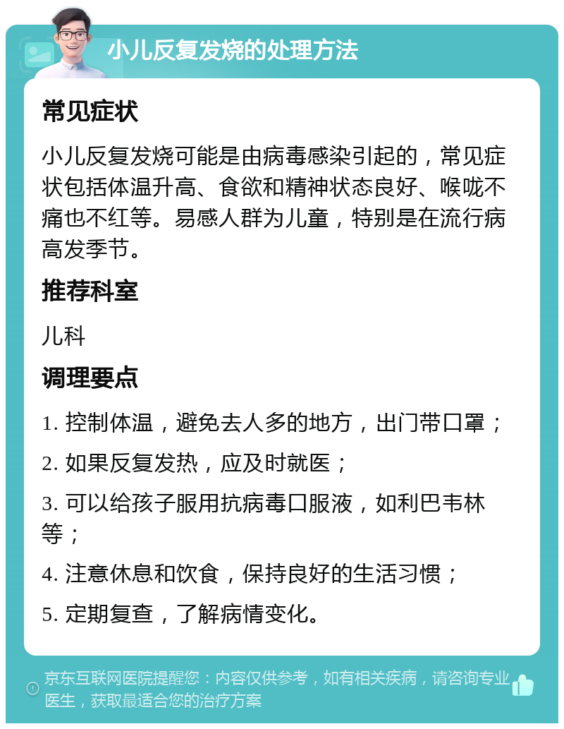 小儿反复发烧的处理方法 常见症状 小儿反复发烧可能是由病毒感染引起的，常见症状包括体温升高、食欲和精神状态良好、喉咙不痛也不红等。易感人群为儿童，特别是在流行病高发季节。 推荐科室 儿科 调理要点 1. 控制体温，避免去人多的地方，出门带口罩； 2. 如果反复发热，应及时就医； 3. 可以给孩子服用抗病毒口服液，如利巴韦林等； 4. 注意休息和饮食，保持良好的生活习惯； 5. 定期复查，了解病情变化。