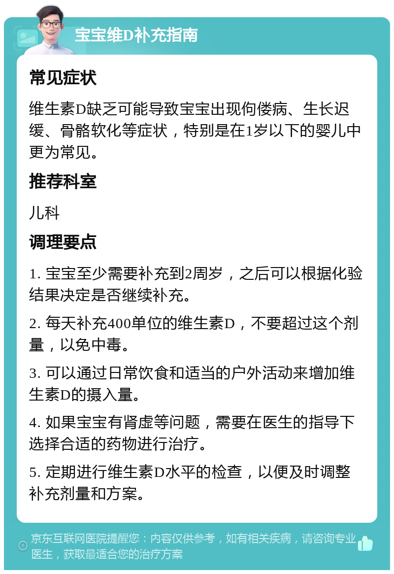 宝宝维D补充指南 常见症状 维生素D缺乏可能导致宝宝出现佝偻病、生长迟缓、骨骼软化等症状，特别是在1岁以下的婴儿中更为常见。 推荐科室 儿科 调理要点 1. 宝宝至少需要补充到2周岁，之后可以根据化验结果决定是否继续补充。 2. 每天补充400单位的维生素D，不要超过这个剂量，以免中毒。 3. 可以通过日常饮食和适当的户外活动来增加维生素D的摄入量。 4. 如果宝宝有肾虚等问题，需要在医生的指导下选择合适的药物进行治疗。 5. 定期进行维生素D水平的检查，以便及时调整补充剂量和方案。