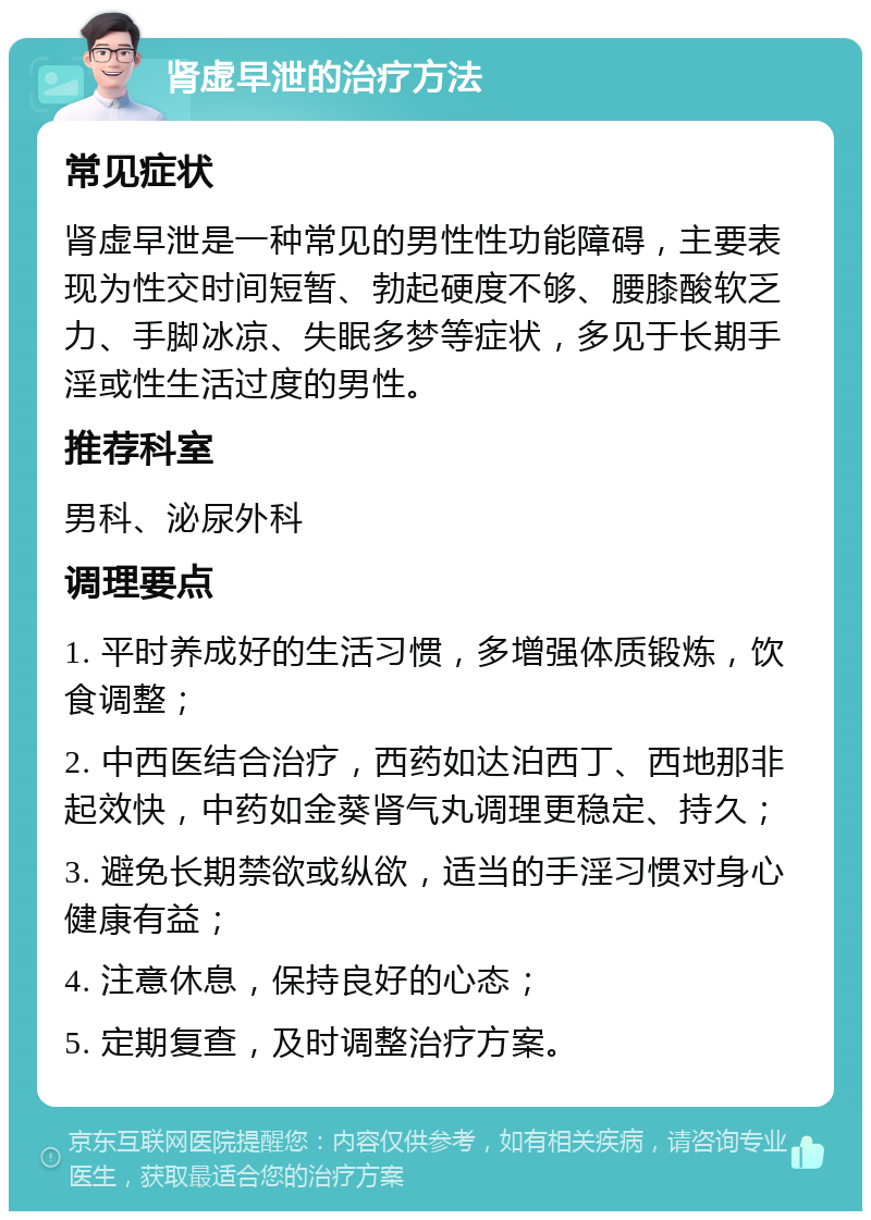 肾虚早泄的治疗方法 常见症状 肾虚早泄是一种常见的男性性功能障碍，主要表现为性交时间短暂、勃起硬度不够、腰膝酸软乏力、手脚冰凉、失眠多梦等症状，多见于长期手淫或性生活过度的男性。 推荐科室 男科、泌尿外科 调理要点 1. 平时养成好的生活习惯，多增强体质锻炼，饮食调整； 2. 中西医结合治疗，西药如达泊西丁、西地那非起效快，中药如金葵肾气丸调理更稳定、持久； 3. 避免长期禁欲或纵欲，适当的手淫习惯对身心健康有益； 4. 注意休息，保持良好的心态； 5. 定期复查，及时调整治疗方案。