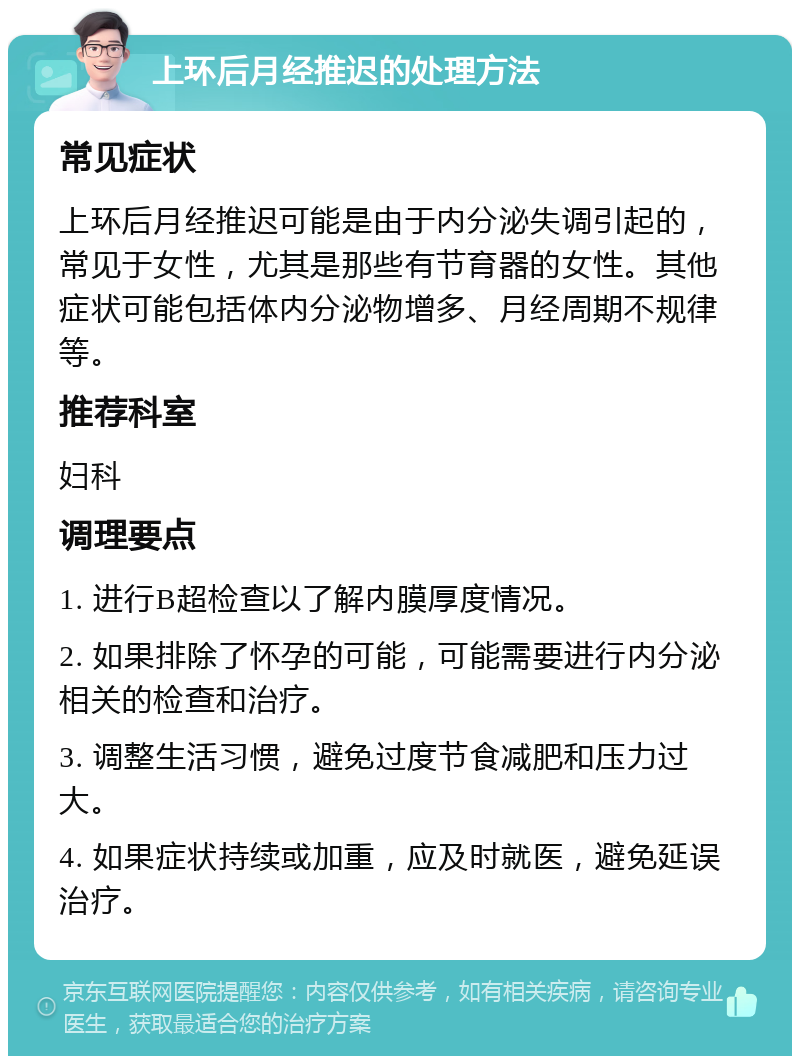 上环后月经推迟的处理方法 常见症状 上环后月经推迟可能是由于内分泌失调引起的，常见于女性，尤其是那些有节育器的女性。其他症状可能包括体内分泌物增多、月经周期不规律等。 推荐科室 妇科 调理要点 1. 进行B超检查以了解内膜厚度情况。 2. 如果排除了怀孕的可能，可能需要进行内分泌相关的检查和治疗。 3. 调整生活习惯，避免过度节食减肥和压力过大。 4. 如果症状持续或加重，应及时就医，避免延误治疗。