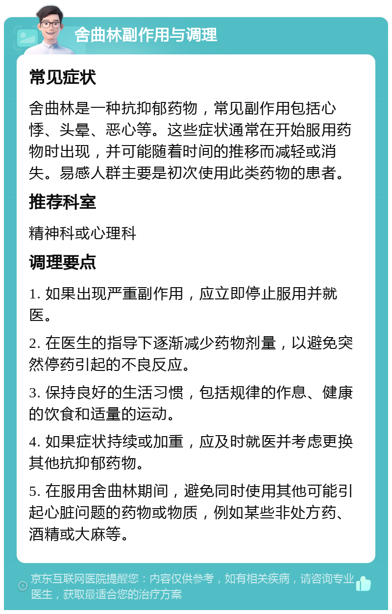 舍曲林副作用与调理 常见症状 舍曲林是一种抗抑郁药物，常见副作用包括心悸、头晕、恶心等。这些症状通常在开始服用药物时出现，并可能随着时间的推移而减轻或消失。易感人群主要是初次使用此类药物的患者。 推荐科室 精神科或心理科 调理要点 1. 如果出现严重副作用，应立即停止服用并就医。 2. 在医生的指导下逐渐减少药物剂量，以避免突然停药引起的不良反应。 3. 保持良好的生活习惯，包括规律的作息、健康的饮食和适量的运动。 4. 如果症状持续或加重，应及时就医并考虑更换其他抗抑郁药物。 5. 在服用舍曲林期间，避免同时使用其他可能引起心脏问题的药物或物质，例如某些非处方药、酒精或大麻等。