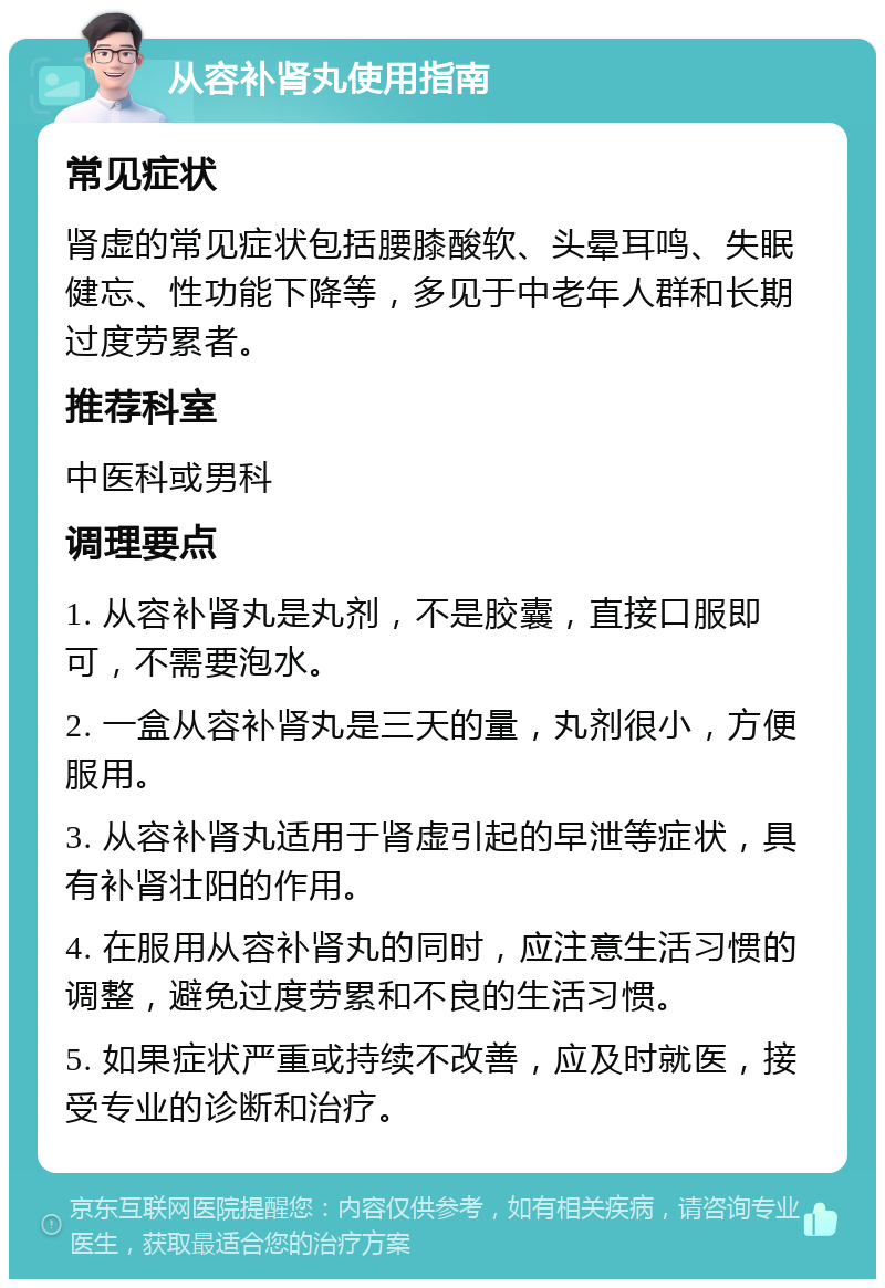 从容补肾丸使用指南 常见症状 肾虚的常见症状包括腰膝酸软、头晕耳鸣、失眠健忘、性功能下降等，多见于中老年人群和长期过度劳累者。 推荐科室 中医科或男科 调理要点 1. 从容补肾丸是丸剂，不是胶囊，直接口服即可，不需要泡水。 2. 一盒从容补肾丸是三天的量，丸剂很小，方便服用。 3. 从容补肾丸适用于肾虚引起的早泄等症状，具有补肾壮阳的作用。 4. 在服用从容补肾丸的同时，应注意生活习惯的调整，避免过度劳累和不良的生活习惯。 5. 如果症状严重或持续不改善，应及时就医，接受专业的诊断和治疗。