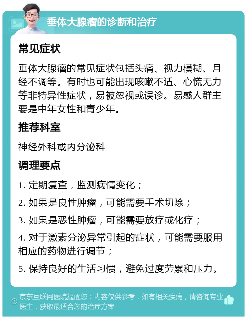 垂体大腺瘤的诊断和治疗 常见症状 垂体大腺瘤的常见症状包括头痛、视力模糊、月经不调等。有时也可能出现咳嗽不适、心慌无力等非特异性症状，易被忽视或误诊。易感人群主要是中年女性和青少年。 推荐科室 神经外科或内分泌科 调理要点 1. 定期复查，监测病情变化； 2. 如果是良性肿瘤，可能需要手术切除； 3. 如果是恶性肿瘤，可能需要放疗或化疗； 4. 对于激素分泌异常引起的症状，可能需要服用相应的药物进行调节； 5. 保持良好的生活习惯，避免过度劳累和压力。