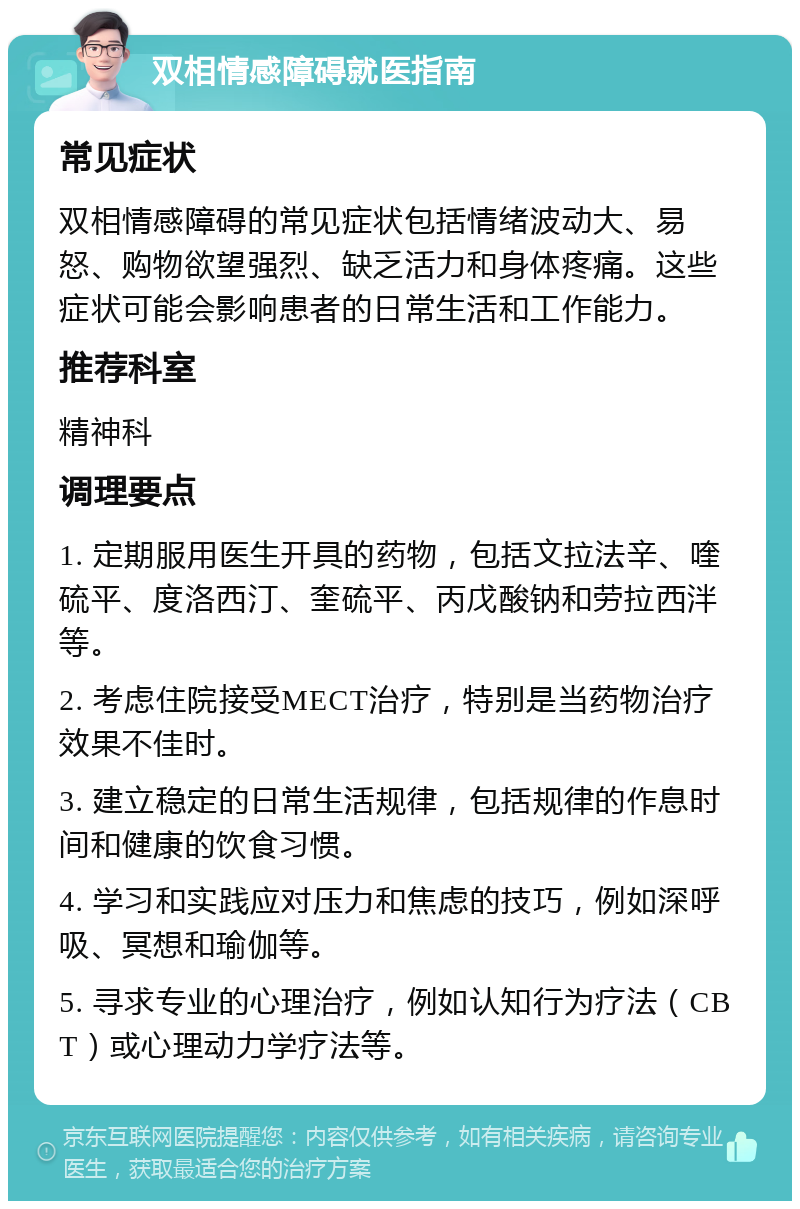 双相情感障碍就医指南 常见症状 双相情感障碍的常见症状包括情绪波动大、易怒、购物欲望强烈、缺乏活力和身体疼痛。这些症状可能会影响患者的日常生活和工作能力。 推荐科室 精神科 调理要点 1. 定期服用医生开具的药物，包括文拉法辛、喹硫平、度洛西汀、奎硫平、丙戊酸钠和劳拉西泮等。 2. 考虑住院接受MECT治疗，特别是当药物治疗效果不佳时。 3. 建立稳定的日常生活规律，包括规律的作息时间和健康的饮食习惯。 4. 学习和实践应对压力和焦虑的技巧，例如深呼吸、冥想和瑜伽等。 5. 寻求专业的心理治疗，例如认知行为疗法（CBT）或心理动力学疗法等。