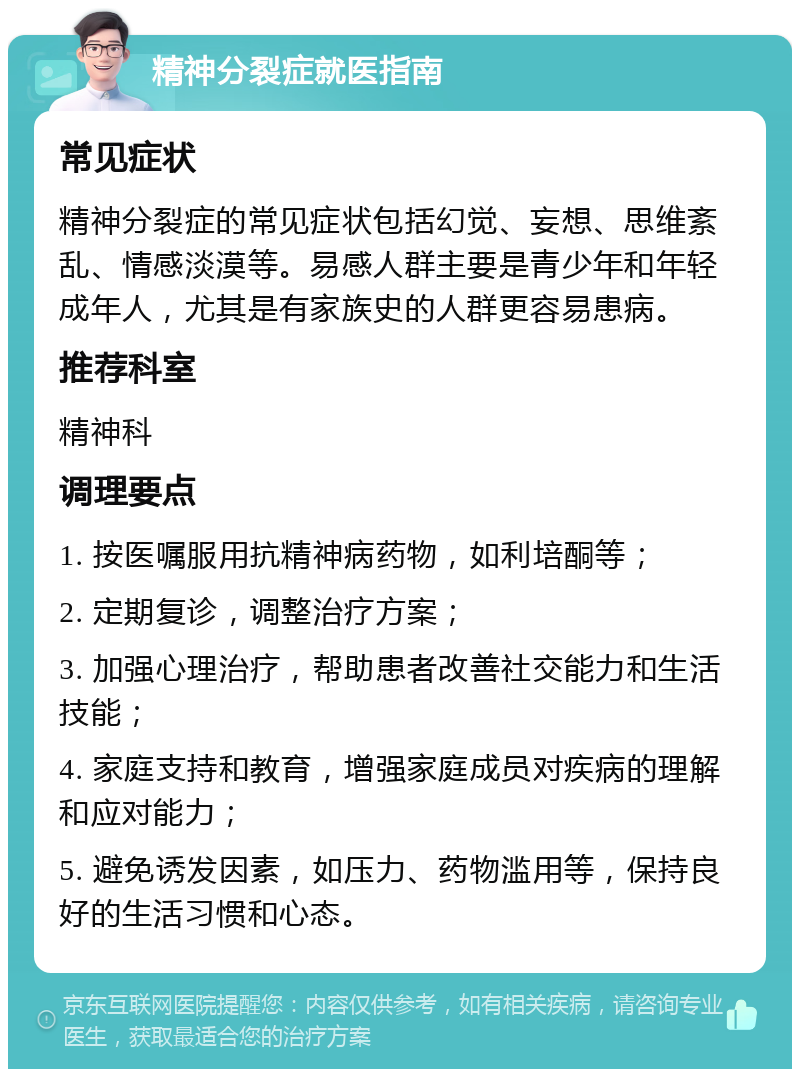 精神分裂症就医指南 常见症状 精神分裂症的常见症状包括幻觉、妄想、思维紊乱、情感淡漠等。易感人群主要是青少年和年轻成年人，尤其是有家族史的人群更容易患病。 推荐科室 精神科 调理要点 1. 按医嘱服用抗精神病药物，如利培酮等； 2. 定期复诊，调整治疗方案； 3. 加强心理治疗，帮助患者改善社交能力和生活技能； 4. 家庭支持和教育，增强家庭成员对疾病的理解和应对能力； 5. 避免诱发因素，如压力、药物滥用等，保持良好的生活习惯和心态。