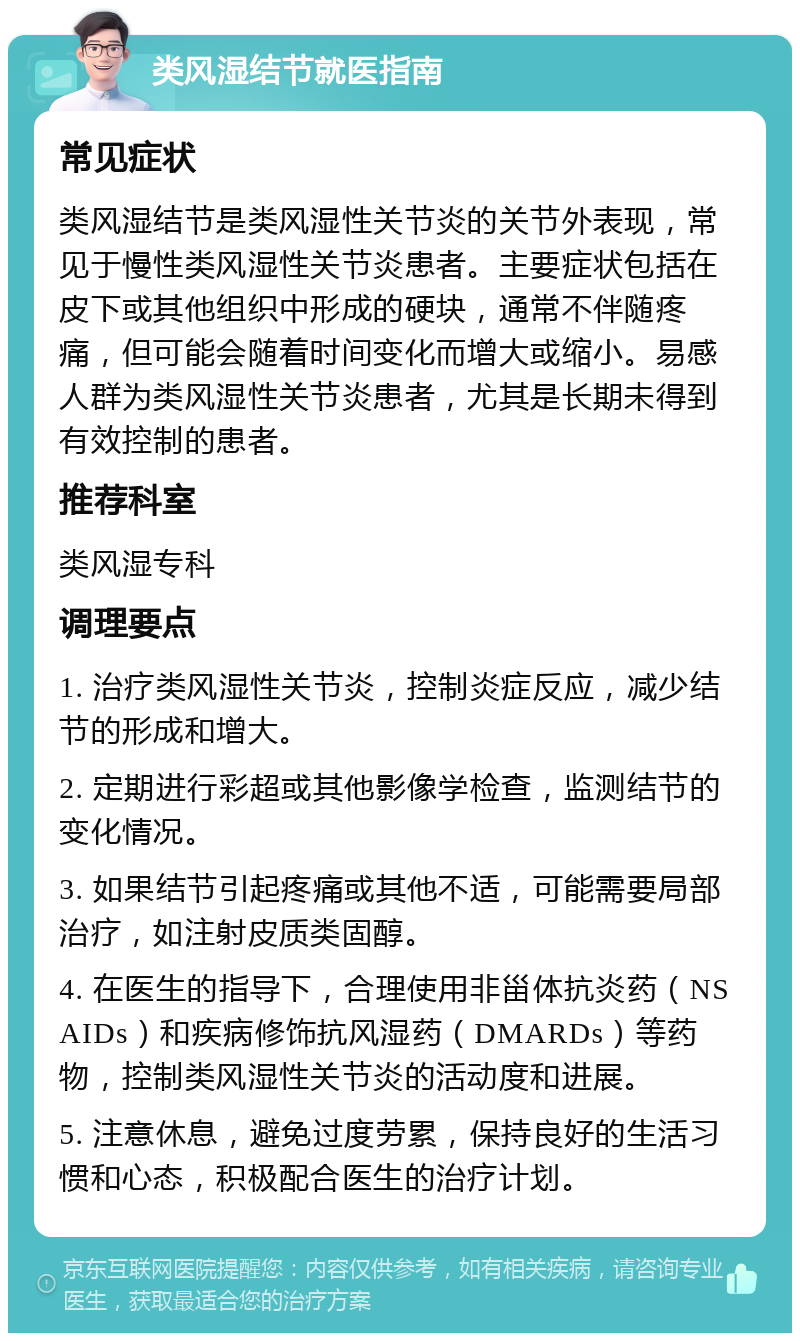 类风湿结节就医指南 常见症状 类风湿结节是类风湿性关节炎的关节外表现，常见于慢性类风湿性关节炎患者。主要症状包括在皮下或其他组织中形成的硬块，通常不伴随疼痛，但可能会随着时间变化而增大或缩小。易感人群为类风湿性关节炎患者，尤其是长期未得到有效控制的患者。 推荐科室 类风湿专科 调理要点 1. 治疗类风湿性关节炎，控制炎症反应，减少结节的形成和增大。 2. 定期进行彩超或其他影像学检查，监测结节的变化情况。 3. 如果结节引起疼痛或其他不适，可能需要局部治疗，如注射皮质类固醇。 4. 在医生的指导下，合理使用非甾体抗炎药（NSAIDs）和疾病修饰抗风湿药（DMARDs）等药物，控制类风湿性关节炎的活动度和进展。 5. 注意休息，避免过度劳累，保持良好的生活习惯和心态，积极配合医生的治疗计划。