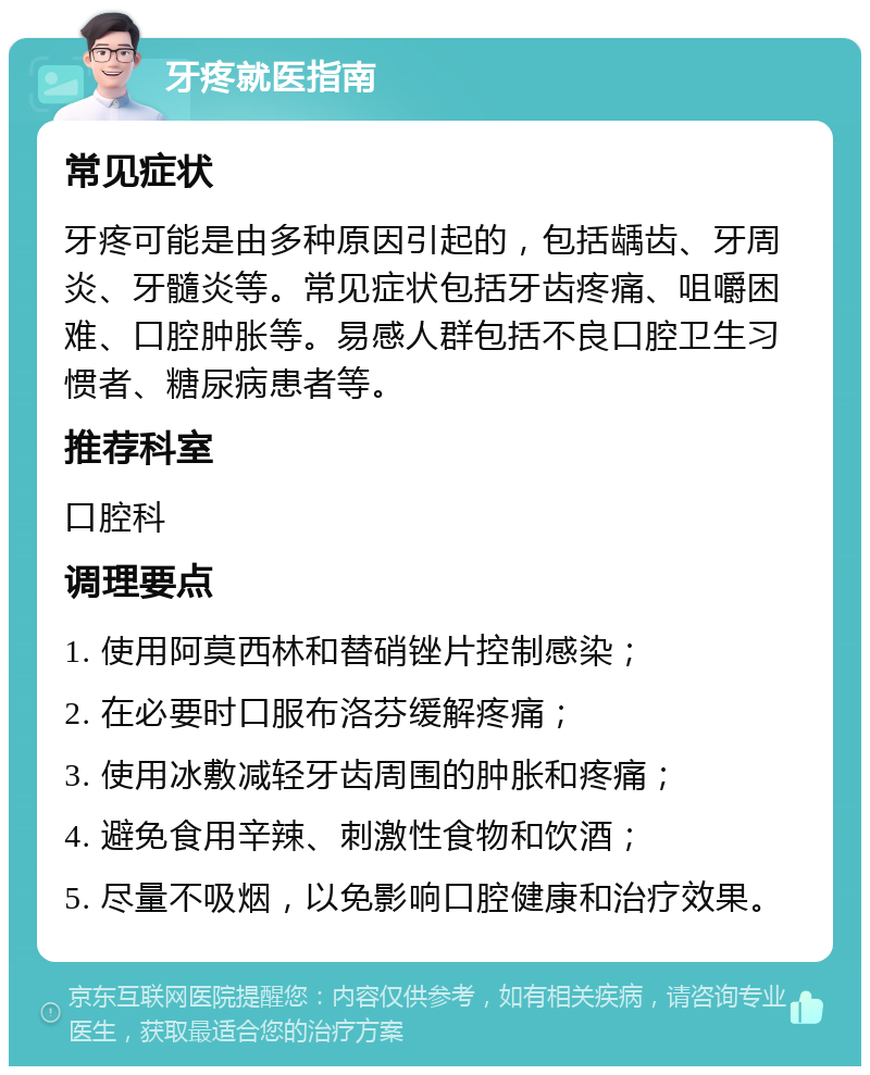 牙疼就医指南 常见症状 牙疼可能是由多种原因引起的，包括龋齿、牙周炎、牙髓炎等。常见症状包括牙齿疼痛、咀嚼困难、口腔肿胀等。易感人群包括不良口腔卫生习惯者、糖尿病患者等。 推荐科室 口腔科 调理要点 1. 使用阿莫西林和替硝锉片控制感染； 2. 在必要时口服布洛芬缓解疼痛； 3. 使用冰敷减轻牙齿周围的肿胀和疼痛； 4. 避免食用辛辣、刺激性食物和饮酒； 5. 尽量不吸烟，以免影响口腔健康和治疗效果。