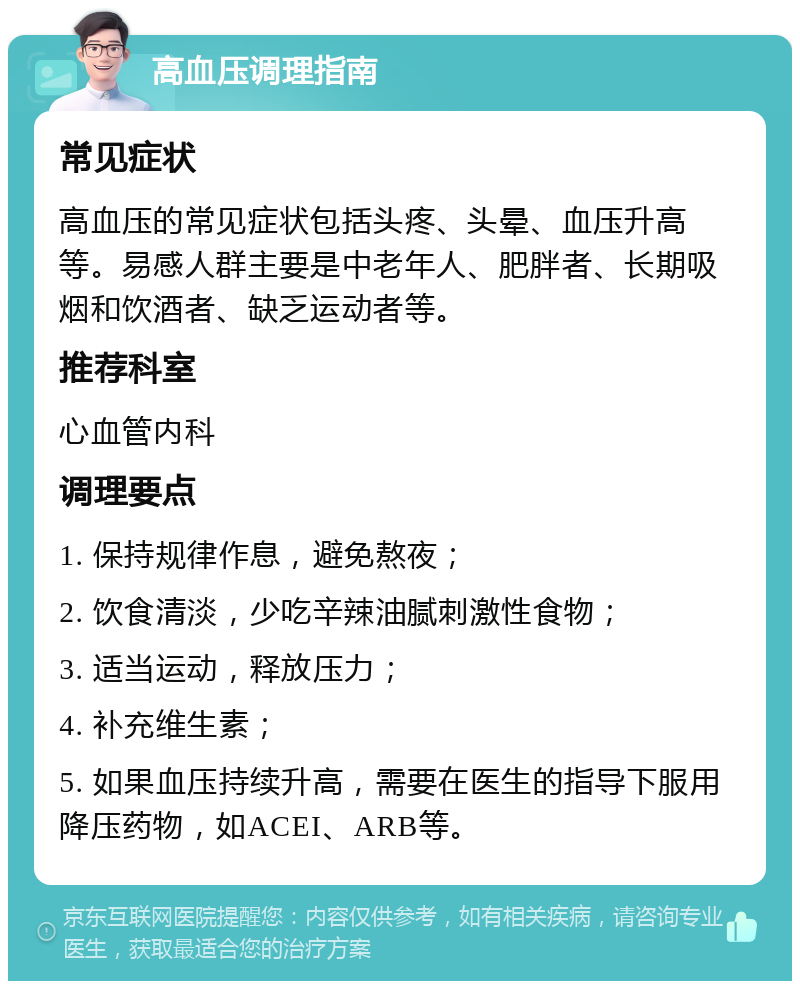 高血压调理指南 常见症状 高血压的常见症状包括头疼、头晕、血压升高等。易感人群主要是中老年人、肥胖者、长期吸烟和饮酒者、缺乏运动者等。 推荐科室 心血管内科 调理要点 1. 保持规律作息，避免熬夜； 2. 饮食清淡，少吃辛辣油腻刺激性食物； 3. 适当运动，释放压力； 4. 补充维生素； 5. 如果血压持续升高，需要在医生的指导下服用降压药物，如ACEI、ARB等。