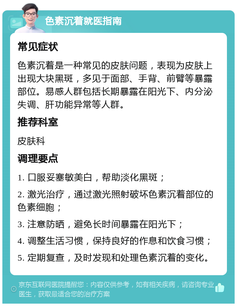 色素沉着就医指南 常见症状 色素沉着是一种常见的皮肤问题，表现为皮肤上出现大块黑斑，多见于面部、手背、前臂等暴露部位。易感人群包括长期暴露在阳光下、内分泌失调、肝功能异常等人群。 推荐科室 皮肤科 调理要点 1. 口服妥塞敏美白，帮助淡化黑斑； 2. 激光治疗，通过激光照射破坏色素沉着部位的色素细胞； 3. 注意防晒，避免长时间暴露在阳光下； 4. 调整生活习惯，保持良好的作息和饮食习惯； 5. 定期复查，及时发现和处理色素沉着的变化。