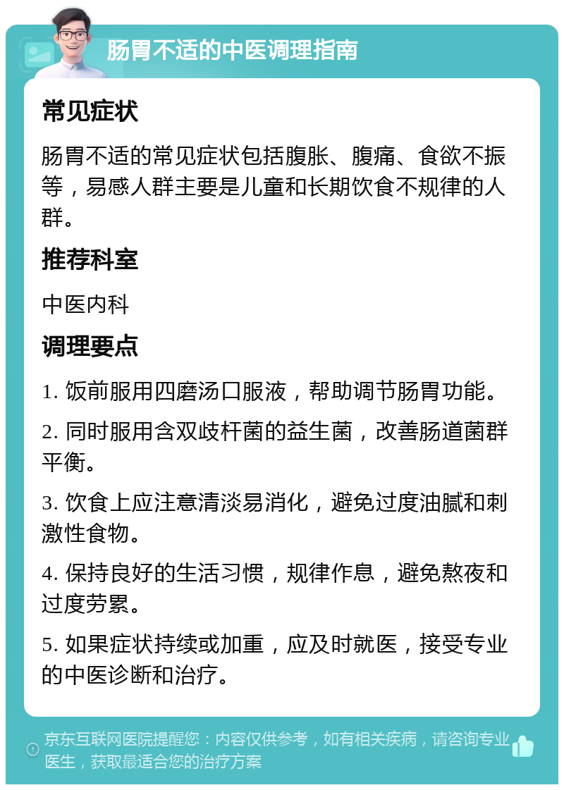 肠胃不适的中医调理指南 常见症状 肠胃不适的常见症状包括腹胀、腹痛、食欲不振等，易感人群主要是儿童和长期饮食不规律的人群。 推荐科室 中医内科 调理要点 1. 饭前服用四磨汤口服液，帮助调节肠胃功能。 2. 同时服用含双歧杆菌的益生菌，改善肠道菌群平衡。 3. 饮食上应注意清淡易消化，避免过度油腻和刺激性食物。 4. 保持良好的生活习惯，规律作息，避免熬夜和过度劳累。 5. 如果症状持续或加重，应及时就医，接受专业的中医诊断和治疗。