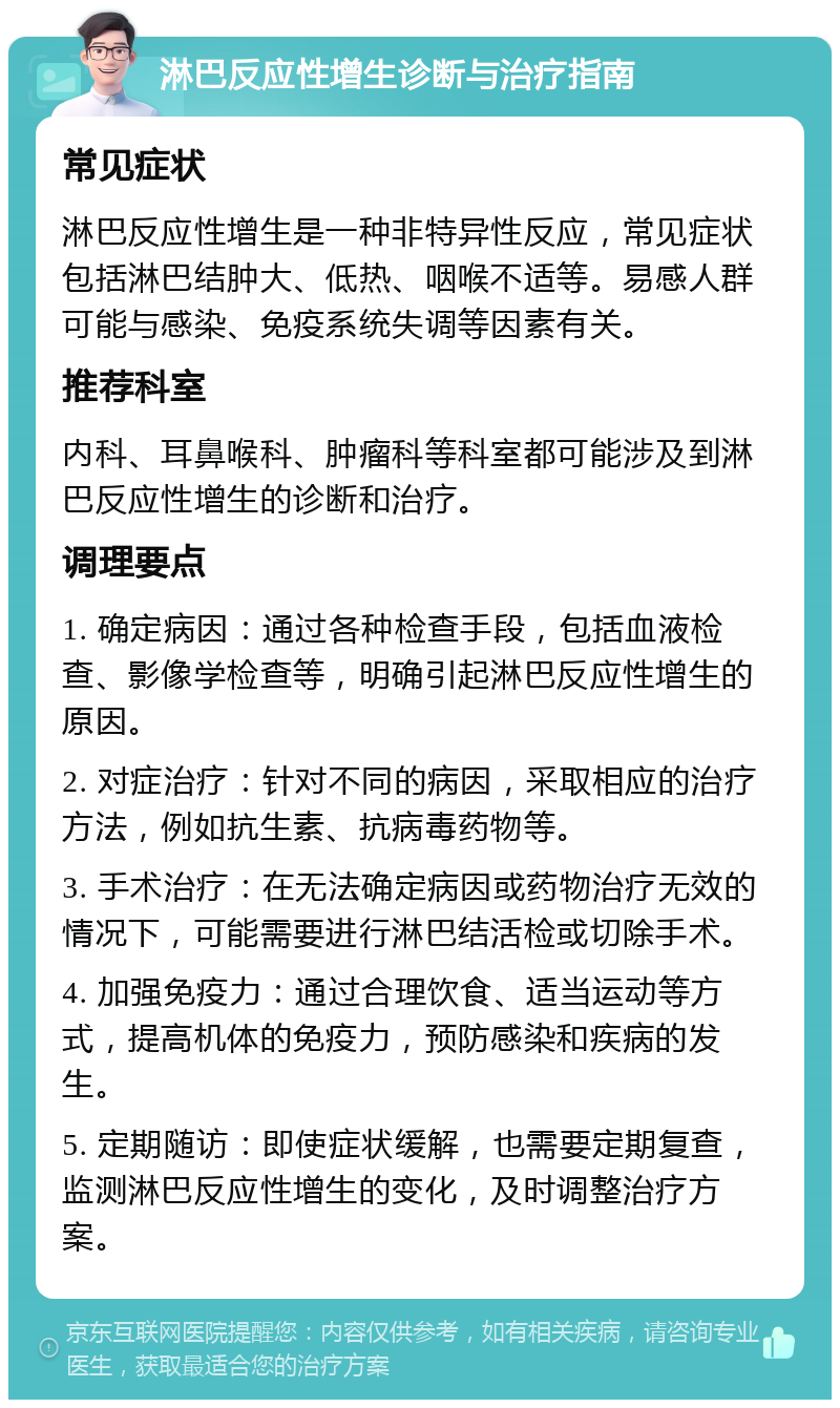 淋巴反应性增生诊断与治疗指南 常见症状 淋巴反应性增生是一种非特异性反应，常见症状包括淋巴结肿大、低热、咽喉不适等。易感人群可能与感染、免疫系统失调等因素有关。 推荐科室 内科、耳鼻喉科、肿瘤科等科室都可能涉及到淋巴反应性增生的诊断和治疗。 调理要点 1. 确定病因：通过各种检查手段，包括血液检查、影像学检查等，明确引起淋巴反应性增生的原因。 2. 对症治疗：针对不同的病因，采取相应的治疗方法，例如抗生素、抗病毒药物等。 3. 手术治疗：在无法确定病因或药物治疗无效的情况下，可能需要进行淋巴结活检或切除手术。 4. 加强免疫力：通过合理饮食、适当运动等方式，提高机体的免疫力，预防感染和疾病的发生。 5. 定期随访：即使症状缓解，也需要定期复查，监测淋巴反应性增生的变化，及时调整治疗方案。