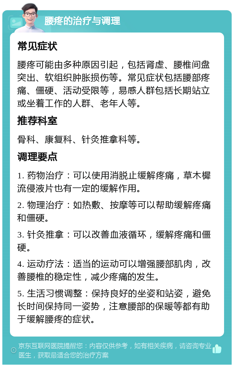 腰疼的治疗与调理 常见症状 腰疼可能由多种原因引起，包括肾虚、腰椎间盘突出、软组织肿胀损伤等。常见症状包括腰部疼痛、僵硬、活动受限等，易感人群包括长期站立或坐着工作的人群、老年人等。 推荐科室 骨科、康复科、针灸推拿科等。 调理要点 1. 药物治疗：可以使用消脱止缓解疼痛，草木樨流侵液片也有一定的缓解作用。 2. 物理治疗：如热敷、按摩等可以帮助缓解疼痛和僵硬。 3. 针灸推拿：可以改善血液循环，缓解疼痛和僵硬。 4. 运动疗法：适当的运动可以增强腰部肌肉，改善腰椎的稳定性，减少疼痛的发生。 5. 生活习惯调整：保持良好的坐姿和站姿，避免长时间保持同一姿势，注意腰部的保暖等都有助于缓解腰疼的症状。