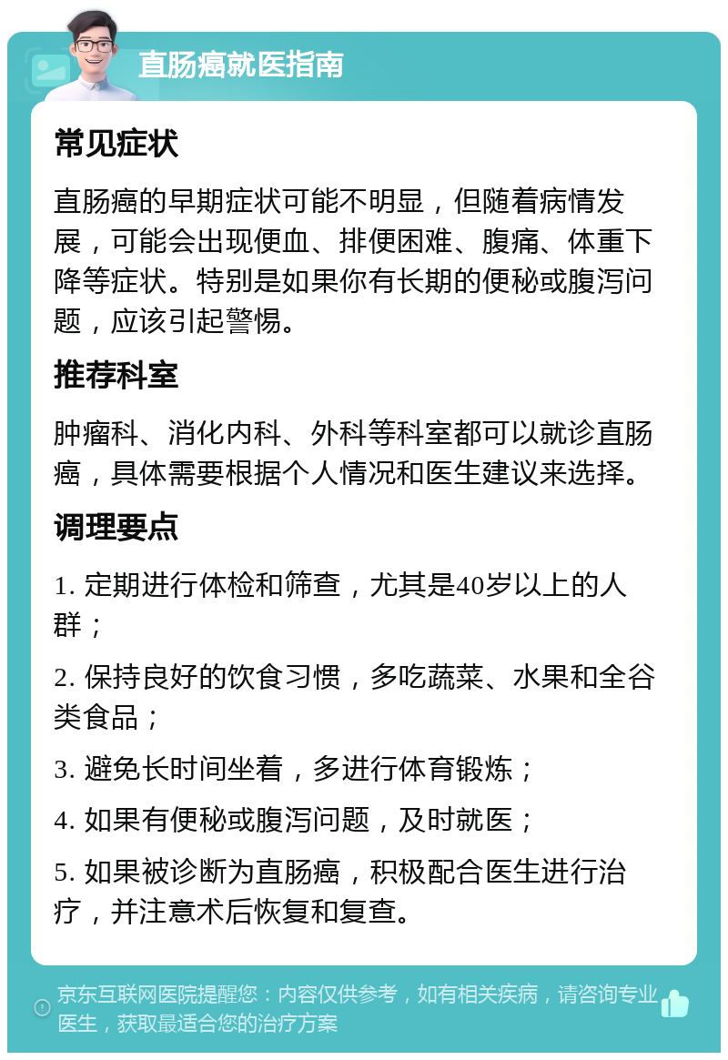 直肠癌就医指南 常见症状 直肠癌的早期症状可能不明显，但随着病情发展，可能会出现便血、排便困难、腹痛、体重下降等症状。特别是如果你有长期的便秘或腹泻问题，应该引起警惕。 推荐科室 肿瘤科、消化内科、外科等科室都可以就诊直肠癌，具体需要根据个人情况和医生建议来选择。 调理要点 1. 定期进行体检和筛查，尤其是40岁以上的人群； 2. 保持良好的饮食习惯，多吃蔬菜、水果和全谷类食品； 3. 避免长时间坐着，多进行体育锻炼； 4. 如果有便秘或腹泻问题，及时就医； 5. 如果被诊断为直肠癌，积极配合医生进行治疗，并注意术后恢复和复查。