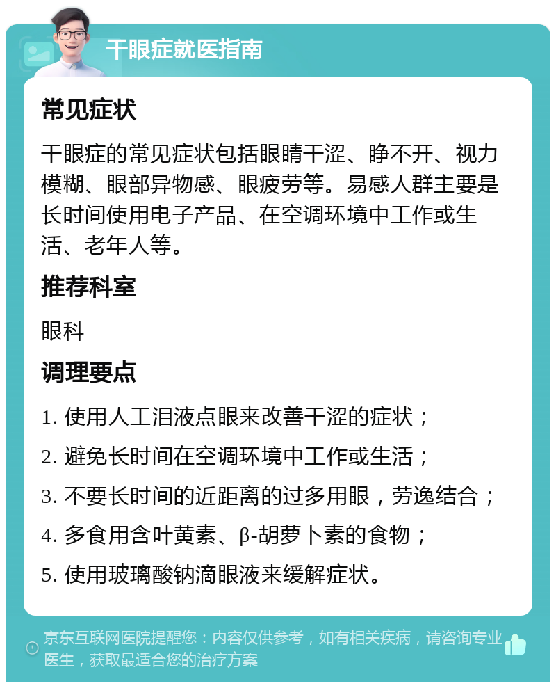 干眼症就医指南 常见症状 干眼症的常见症状包括眼睛干涩、睁不开、视力模糊、眼部异物感、眼疲劳等。易感人群主要是长时间使用电子产品、在空调环境中工作或生活、老年人等。 推荐科室 眼科 调理要点 1. 使用人工泪液点眼来改善干涩的症状； 2. 避免长时间在空调环境中工作或生活； 3. 不要长时间的近距离的过多用眼，劳逸结合； 4. 多食用含叶黄素、β-胡萝卜素的食物； 5. 使用玻璃酸钠滴眼液来缓解症状。