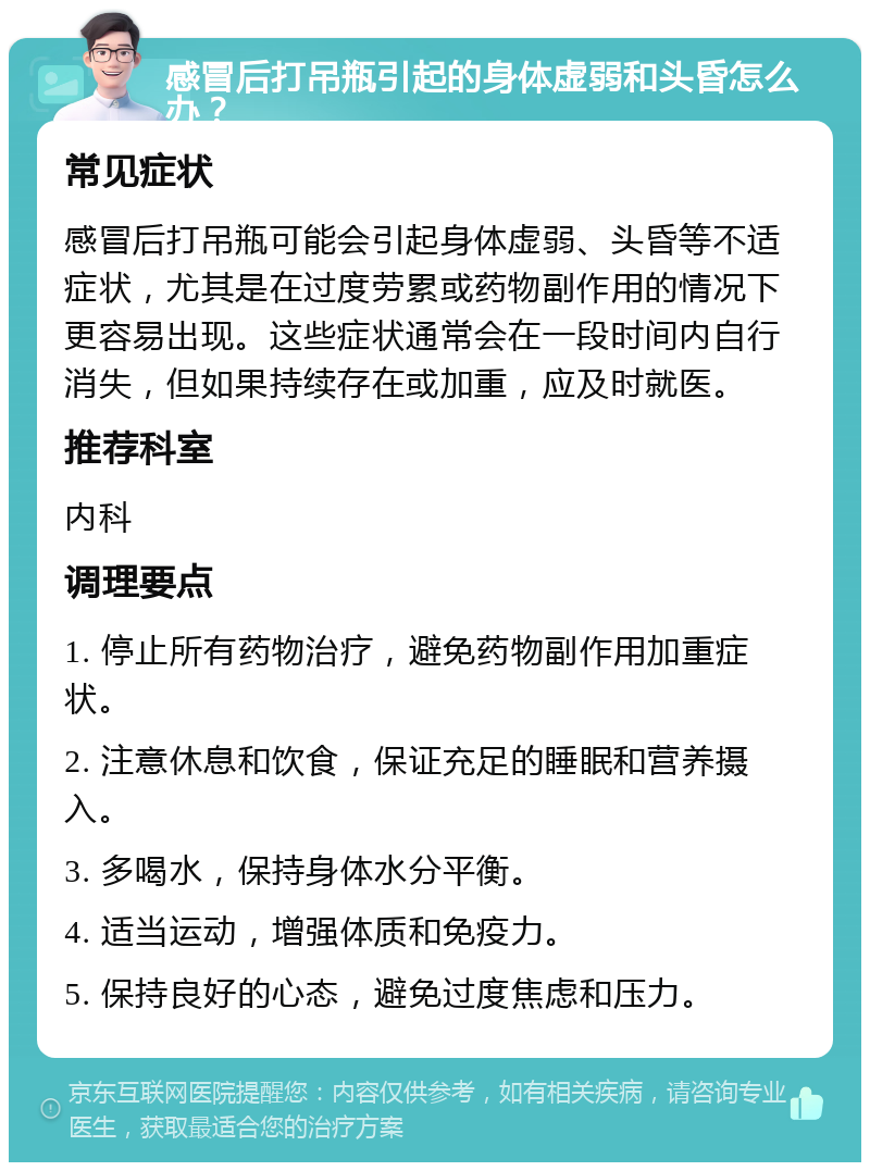 感冒后打吊瓶引起的身体虚弱和头昏怎么办？ 常见症状 感冒后打吊瓶可能会引起身体虚弱、头昏等不适症状，尤其是在过度劳累或药物副作用的情况下更容易出现。这些症状通常会在一段时间内自行消失，但如果持续存在或加重，应及时就医。 推荐科室 内科 调理要点 1. 停止所有药物治疗，避免药物副作用加重症状。 2. 注意休息和饮食，保证充足的睡眠和营养摄入。 3. 多喝水，保持身体水分平衡。 4. 适当运动，增强体质和免疫力。 5. 保持良好的心态，避免过度焦虑和压力。