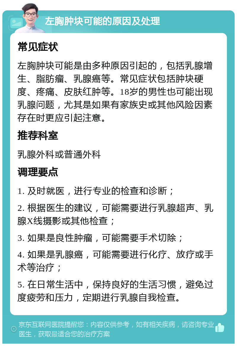 左胸肿块可能的原因及处理 常见症状 左胸肿块可能是由多种原因引起的，包括乳腺增生、脂肪瘤、乳腺癌等。常见症状包括肿块硬度、疼痛、皮肤红肿等。18岁的男性也可能出现乳腺问题，尤其是如果有家族史或其他风险因素存在时更应引起注意。 推荐科室 乳腺外科或普通外科 调理要点 1. 及时就医，进行专业的检查和诊断； 2. 根据医生的建议，可能需要进行乳腺超声、乳腺X线摄影或其他检查； 3. 如果是良性肿瘤，可能需要手术切除； 4. 如果是乳腺癌，可能需要进行化疗、放疗或手术等治疗； 5. 在日常生活中，保持良好的生活习惯，避免过度疲劳和压力，定期进行乳腺自我检查。