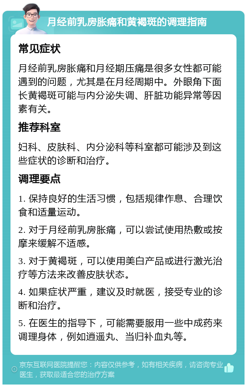 月经前乳房胀痛和黄褐斑的调理指南 常见症状 月经前乳房胀痛和月经期压痛是很多女性都可能遇到的问题，尤其是在月经周期中。外眼角下面长黄褐斑可能与内分泌失调、肝脏功能异常等因素有关。 推荐科室 妇科、皮肤科、内分泌科等科室都可能涉及到这些症状的诊断和治疗。 调理要点 1. 保持良好的生活习惯，包括规律作息、合理饮食和适量运动。 2. 对于月经前乳房胀痛，可以尝试使用热敷或按摩来缓解不适感。 3. 对于黄褐斑，可以使用美白产品或进行激光治疗等方法来改善皮肤状态。 4. 如果症状严重，建议及时就医，接受专业的诊断和治疗。 5. 在医生的指导下，可能需要服用一些中成药来调理身体，例如逍遥丸、当归补血丸等。