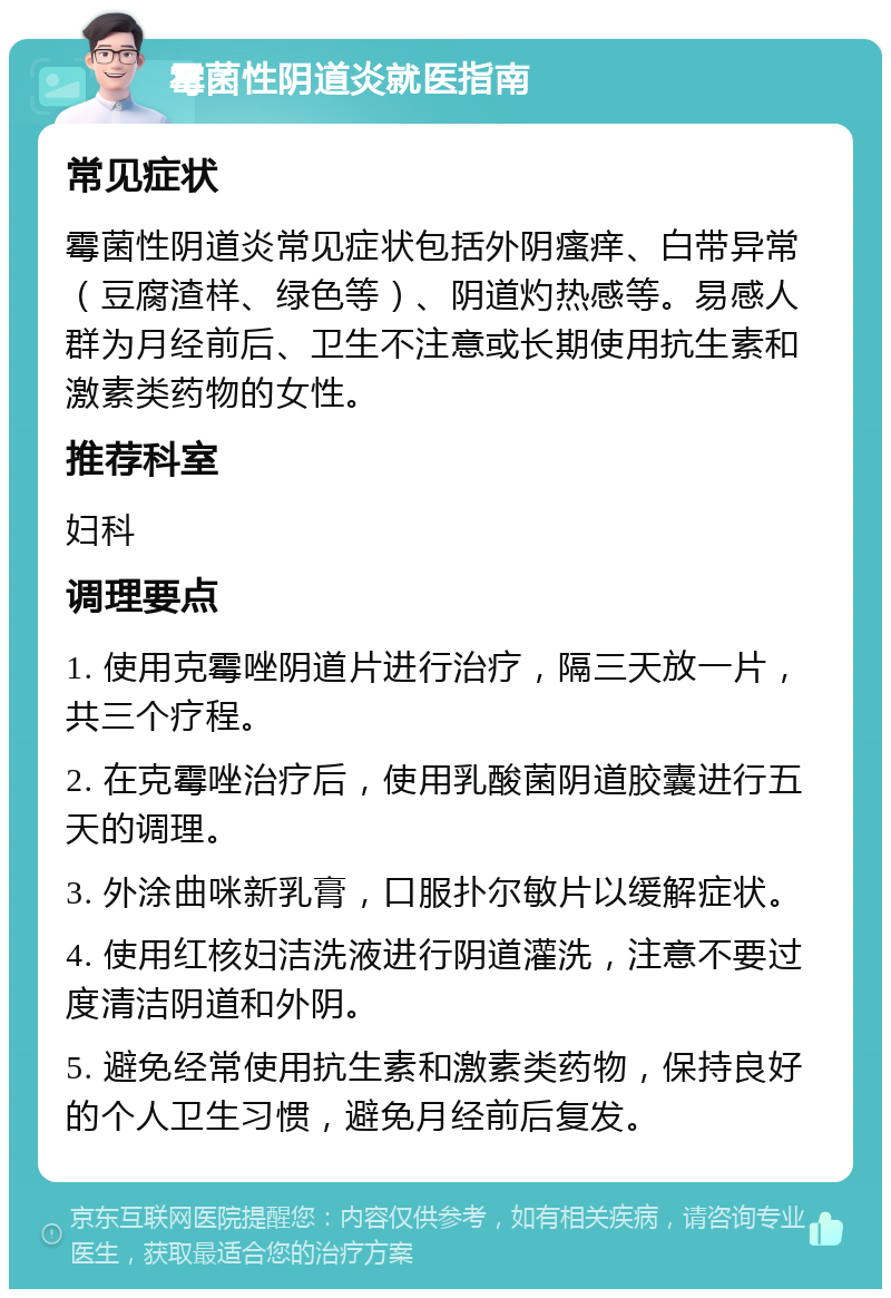 霉菌性阴道炎就医指南 常见症状 霉菌性阴道炎常见症状包括外阴瘙痒、白带异常（豆腐渣样、绿色等）、阴道灼热感等。易感人群为月经前后、卫生不注意或长期使用抗生素和激素类药物的女性。 推荐科室 妇科 调理要点 1. 使用克霉唑阴道片进行治疗，隔三天放一片，共三个疗程。 2. 在克霉唑治疗后，使用乳酸菌阴道胶囊进行五天的调理。 3. 外涂曲咪新乳膏，口服扑尔敏片以缓解症状。 4. 使用红核妇洁洗液进行阴道灌洗，注意不要过度清洁阴道和外阴。 5. 避免经常使用抗生素和激素类药物，保持良好的个人卫生习惯，避免月经前后复发。