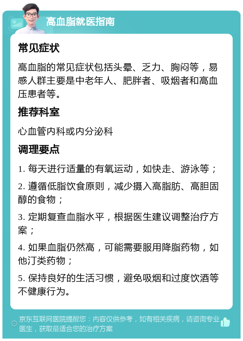 高血脂就医指南 常见症状 高血脂的常见症状包括头晕、乏力、胸闷等，易感人群主要是中老年人、肥胖者、吸烟者和高血压患者等。 推荐科室 心血管内科或内分泌科 调理要点 1. 每天进行适量的有氧运动，如快走、游泳等； 2. 遵循低脂饮食原则，减少摄入高脂肪、高胆固醇的食物； 3. 定期复查血脂水平，根据医生建议调整治疗方案； 4. 如果血脂仍然高，可能需要服用降脂药物，如他汀类药物； 5. 保持良好的生活习惯，避免吸烟和过度饮酒等不健康行为。