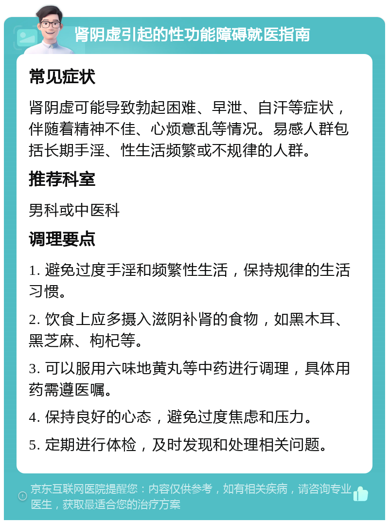 肾阴虚引起的性功能障碍就医指南 常见症状 肾阴虚可能导致勃起困难、早泄、自汗等症状，伴随着精神不佳、心烦意乱等情况。易感人群包括长期手淫、性生活频繁或不规律的人群。 推荐科室 男科或中医科 调理要点 1. 避免过度手淫和频繁性生活，保持规律的生活习惯。 2. 饮食上应多摄入滋阴补肾的食物，如黑木耳、黑芝麻、枸杞等。 3. 可以服用六味地黄丸等中药进行调理，具体用药需遵医嘱。 4. 保持良好的心态，避免过度焦虑和压力。 5. 定期进行体检，及时发现和处理相关问题。