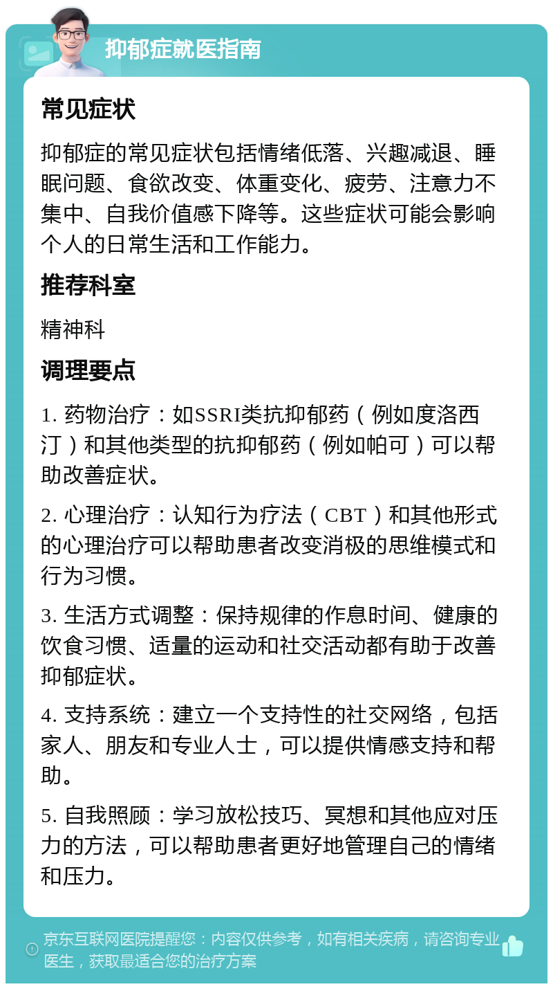 抑郁症就医指南 常见症状 抑郁症的常见症状包括情绪低落、兴趣减退、睡眠问题、食欲改变、体重变化、疲劳、注意力不集中、自我价值感下降等。这些症状可能会影响个人的日常生活和工作能力。 推荐科室 精神科 调理要点 1. 药物治疗：如SSRI类抗抑郁药（例如度洛西汀）和其他类型的抗抑郁药（例如帕可）可以帮助改善症状。 2. 心理治疗：认知行为疗法（CBT）和其他形式的心理治疗可以帮助患者改变消极的思维模式和行为习惯。 3. 生活方式调整：保持规律的作息时间、健康的饮食习惯、适量的运动和社交活动都有助于改善抑郁症状。 4. 支持系统：建立一个支持性的社交网络，包括家人、朋友和专业人士，可以提供情感支持和帮助。 5. 自我照顾：学习放松技巧、冥想和其他应对压力的方法，可以帮助患者更好地管理自己的情绪和压力。