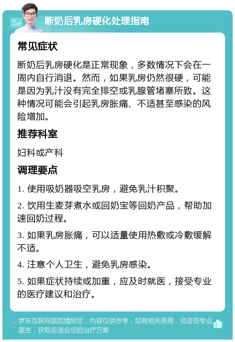 断奶后乳房硬化处理指南 常见症状 断奶后乳房硬化是正常现象，多数情况下会在一周内自行消退。然而，如果乳房仍然很硬，可能是因为乳汁没有完全排空或乳腺管堵塞所致。这种情况可能会引起乳房胀痛、不适甚至感染的风险增加。 推荐科室 妇科或产科 调理要点 1. 使用吸奶器吸空乳房，避免乳汁积聚。 2. 饮用生麦芽煮水或回奶宝等回奶产品，帮助加速回奶过程。 3. 如果乳房胀痛，可以适量使用热敷或冷敷缓解不适。 4. 注意个人卫生，避免乳房感染。 5. 如果症状持续或加重，应及时就医，接受专业的医疗建议和治疗。