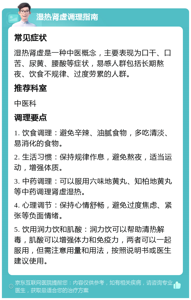 湿热肾虚调理指南 常见症状 湿热肾虚是一种中医概念，主要表现为口干、口苦、尿黄、腰酸等症状，易感人群包括长期熬夜、饮食不规律、过度劳累的人群。 推荐科室 中医科 调理要点 1. 饮食调理：避免辛辣、油腻食物，多吃清淡、易消化的食物。 2. 生活习惯：保持规律作息，避免熬夜，适当运动，增强体质。 3. 中药调理：可以服用六味地黄丸、知柏地黄丸等中药调理肾虚湿热。 4. 心理调节：保持心情舒畅，避免过度焦虑、紧张等负面情绪。 5. 饮用润力饮和肌酸：润力饮可以帮助清热解毒，肌酸可以增强体力和免疫力，两者可以一起服用，但需注意用量和用法，按照说明书或医生建议使用。