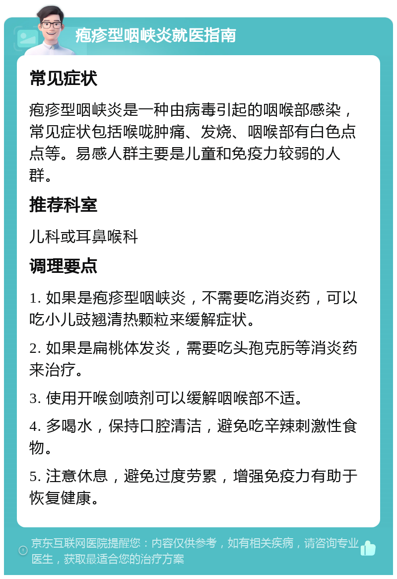 疱疹型咽峡炎就医指南 常见症状 疱疹型咽峡炎是一种由病毒引起的咽喉部感染，常见症状包括喉咙肿痛、发烧、咽喉部有白色点点等。易感人群主要是儿童和免疫力较弱的人群。 推荐科室 儿科或耳鼻喉科 调理要点 1. 如果是疱疹型咽峡炎，不需要吃消炎药，可以吃小儿豉翘清热颗粒来缓解症状。 2. 如果是扁桃体发炎，需要吃头孢克肟等消炎药来治疗。 3. 使用开喉剑喷剂可以缓解咽喉部不适。 4. 多喝水，保持口腔清洁，避免吃辛辣刺激性食物。 5. 注意休息，避免过度劳累，增强免疫力有助于恢复健康。