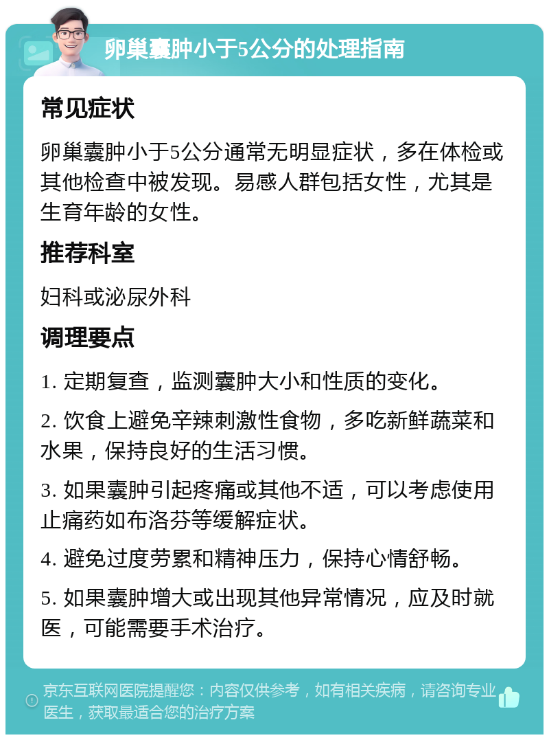 卵巢囊肿小于5公分的处理指南 常见症状 卵巢囊肿小于5公分通常无明显症状，多在体检或其他检查中被发现。易感人群包括女性，尤其是生育年龄的女性。 推荐科室 妇科或泌尿外科 调理要点 1. 定期复查，监测囊肿大小和性质的变化。 2. 饮食上避免辛辣刺激性食物，多吃新鲜蔬菜和水果，保持良好的生活习惯。 3. 如果囊肿引起疼痛或其他不适，可以考虑使用止痛药如布洛芬等缓解症状。 4. 避免过度劳累和精神压力，保持心情舒畅。 5. 如果囊肿增大或出现其他异常情况，应及时就医，可能需要手术治疗。