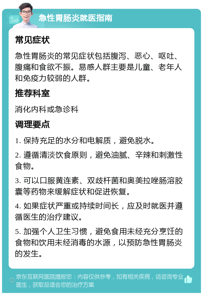 急性胃肠炎就医指南 常见症状 急性胃肠炎的常见症状包括腹泻、恶心、呕吐、腹痛和食欲不振。易感人群主要是儿童、老年人和免疫力较弱的人群。 推荐科室 消化内科或急诊科 调理要点 1. 保持充足的水分和电解质，避免脱水。 2. 遵循清淡饮食原则，避免油腻、辛辣和刺激性食物。 3. 可以口服黄连素、双歧杆菌和奥美拉唑肠溶胶囊等药物来缓解症状和促进恢复。 4. 如果症状严重或持续时间长，应及时就医并遵循医生的治疗建议。 5. 加强个人卫生习惯，避免食用未经充分烹饪的食物和饮用未经消毒的水源，以预防急性胃肠炎的发生。