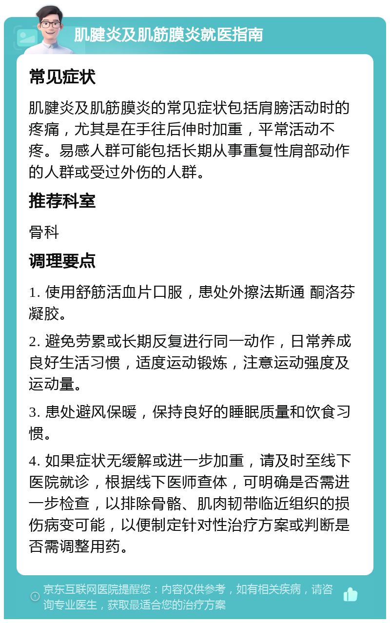 肌腱炎及肌筋膜炎就医指南 常见症状 肌腱炎及肌筋膜炎的常见症状包括肩膀活动时的疼痛，尤其是在手往后伸时加重，平常活动不疼。易感人群可能包括长期从事重复性肩部动作的人群或受过外伤的人群。 推荐科室 骨科 调理要点 1. 使用舒筋活血片口服，患处外擦法斯通 酮洛芬凝胶。 2. 避免劳累或长期反复进行同一动作，日常养成良好生活习惯，适度运动锻炼，注意运动强度及运动量。 3. 患处避风保暖，保持良好的睡眠质量和饮食习惯。 4. 如果症状无缓解或进一步加重，请及时至线下医院就诊，根据线下医师查体，可明确是否需进一步检查，以排除骨骼、肌肉韧带临近组织的损伤病变可能，以便制定针对性治疗方案或判断是否需调整用药。