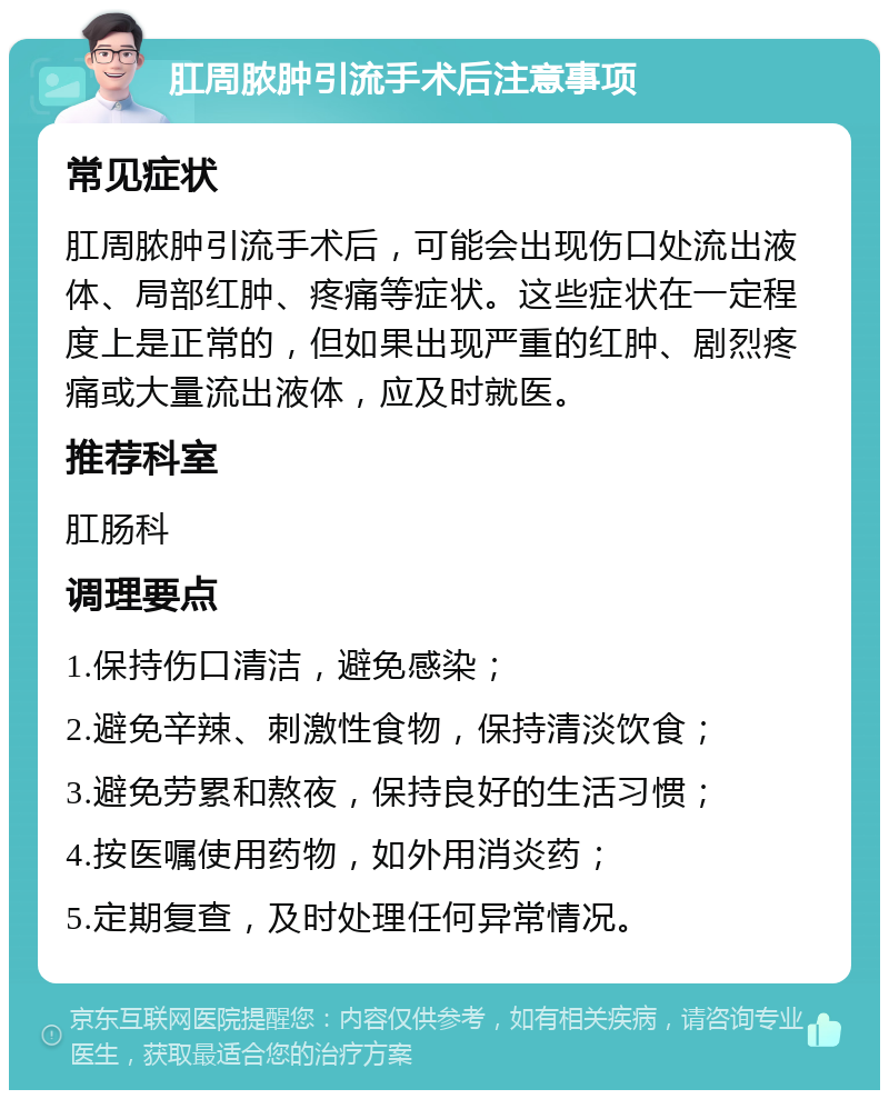 肛周脓肿引流手术后注意事项 常见症状 肛周脓肿引流手术后，可能会出现伤口处流出液体、局部红肿、疼痛等症状。这些症状在一定程度上是正常的，但如果出现严重的红肿、剧烈疼痛或大量流出液体，应及时就医。 推荐科室 肛肠科 调理要点 1.保持伤口清洁，避免感染； 2.避免辛辣、刺激性食物，保持清淡饮食； 3.避免劳累和熬夜，保持良好的生活习惯； 4.按医嘱使用药物，如外用消炎药； 5.定期复查，及时处理任何异常情况。