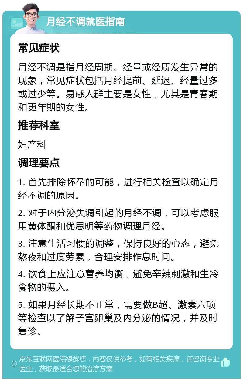 月经不调就医指南 常见症状 月经不调是指月经周期、经量或经质发生异常的现象，常见症状包括月经提前、延迟、经量过多或过少等。易感人群主要是女性，尤其是青春期和更年期的女性。 推荐科室 妇产科 调理要点 1. 首先排除怀孕的可能，进行相关检查以确定月经不调的原因。 2. 对于内分泌失调引起的月经不调，可以考虑服用黄体酮和优思明等药物调理月经。 3. 注意生活习惯的调整，保持良好的心态，避免熬夜和过度劳累，合理安排作息时间。 4. 饮食上应注意营养均衡，避免辛辣刺激和生冷食物的摄入。 5. 如果月经长期不正常，需要做B超、激素六项等检查以了解子宫卵巢及内分泌的情况，并及时复诊。