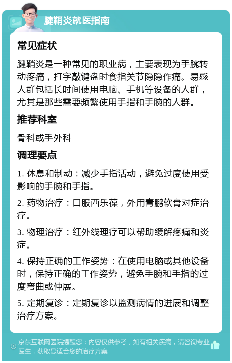 腱鞘炎就医指南 常见症状 腱鞘炎是一种常见的职业病，主要表现为手腕转动疼痛，打字敲键盘时食指关节隐隐作痛。易感人群包括长时间使用电脑、手机等设备的人群，尤其是那些需要频繁使用手指和手腕的人群。 推荐科室 骨科或手外科 调理要点 1. 休息和制动：减少手指活动，避免过度使用受影响的手腕和手指。 2. 药物治疗：口服西乐葆，外用青鹏软膏对症治疗。 3. 物理治疗：红外线理疗可以帮助缓解疼痛和炎症。 4. 保持正确的工作姿势：在使用电脑或其他设备时，保持正确的工作姿势，避免手腕和手指的过度弯曲或伸展。 5. 定期复诊：定期复诊以监测病情的进展和调整治疗方案。