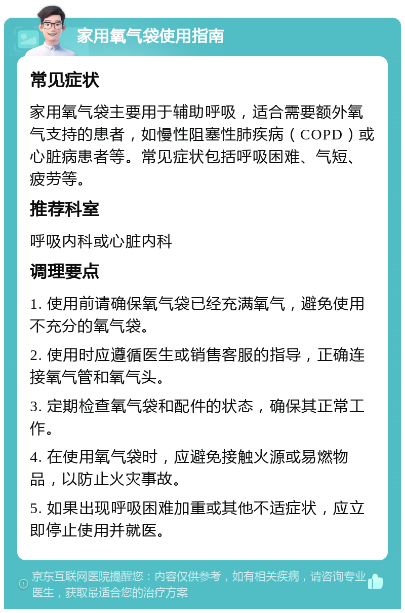 家用氧气袋使用指南 常见症状 家用氧气袋主要用于辅助呼吸，适合需要额外氧气支持的患者，如慢性阻塞性肺疾病（COPD）或心脏病患者等。常见症状包括呼吸困难、气短、疲劳等。 推荐科室 呼吸内科或心脏内科 调理要点 1. 使用前请确保氧气袋已经充满氧气，避免使用不充分的氧气袋。 2. 使用时应遵循医生或销售客服的指导，正确连接氧气管和氧气头。 3. 定期检查氧气袋和配件的状态，确保其正常工作。 4. 在使用氧气袋时，应避免接触火源或易燃物品，以防止火灾事故。 5. 如果出现呼吸困难加重或其他不适症状，应立即停止使用并就医。