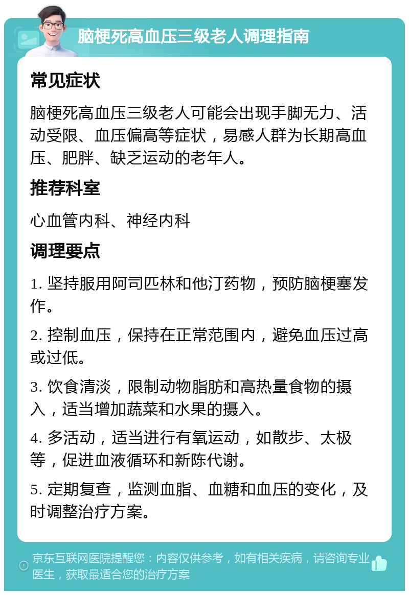 脑梗死高血压三级老人调理指南 常见症状 脑梗死高血压三级老人可能会出现手脚无力、活动受限、血压偏高等症状，易感人群为长期高血压、肥胖、缺乏运动的老年人。 推荐科室 心血管内科、神经内科 调理要点 1. 坚持服用阿司匹林和他汀药物，预防脑梗塞发作。 2. 控制血压，保持在正常范围内，避免血压过高或过低。 3. 饮食清淡，限制动物脂肪和高热量食物的摄入，适当增加蔬菜和水果的摄入。 4. 多活动，适当进行有氧运动，如散步、太极等，促进血液循环和新陈代谢。 5. 定期复查，监测血脂、血糖和血压的变化，及时调整治疗方案。