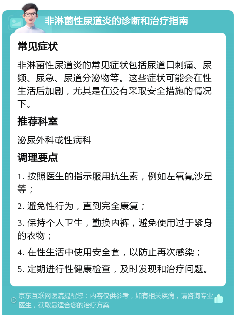 非淋菌性尿道炎的诊断和治疗指南 常见症状 非淋菌性尿道炎的常见症状包括尿道口刺痛、尿频、尿急、尿道分泌物等。这些症状可能会在性生活后加剧，尤其是在没有采取安全措施的情况下。 推荐科室 泌尿外科或性病科 调理要点 1. 按照医生的指示服用抗生素，例如左氧氟沙星等； 2. 避免性行为，直到完全康复； 3. 保持个人卫生，勤换内裤，避免使用过于紧身的衣物； 4. 在性生活中使用安全套，以防止再次感染； 5. 定期进行性健康检查，及时发现和治疗问题。