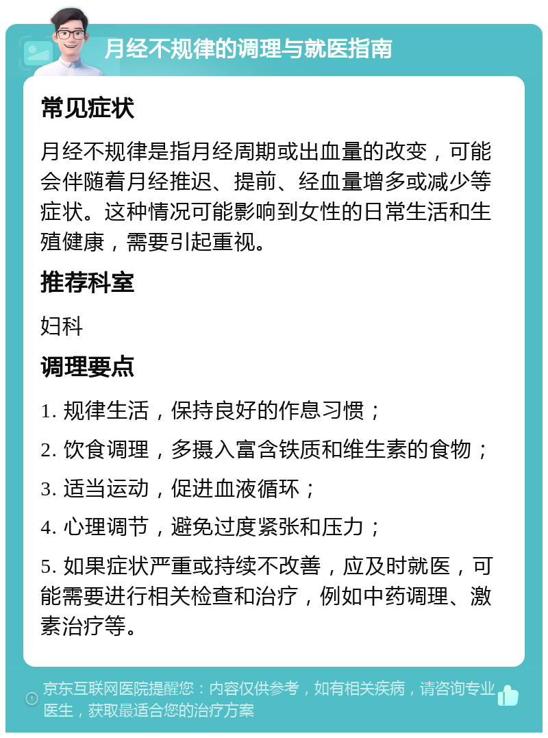 月经不规律的调理与就医指南 常见症状 月经不规律是指月经周期或出血量的改变，可能会伴随着月经推迟、提前、经血量增多或减少等症状。这种情况可能影响到女性的日常生活和生殖健康，需要引起重视。 推荐科室 妇科 调理要点 1. 规律生活，保持良好的作息习惯； 2. 饮食调理，多摄入富含铁质和维生素的食物； 3. 适当运动，促进血液循环； 4. 心理调节，避免过度紧张和压力； 5. 如果症状严重或持续不改善，应及时就医，可能需要进行相关检查和治疗，例如中药调理、激素治疗等。