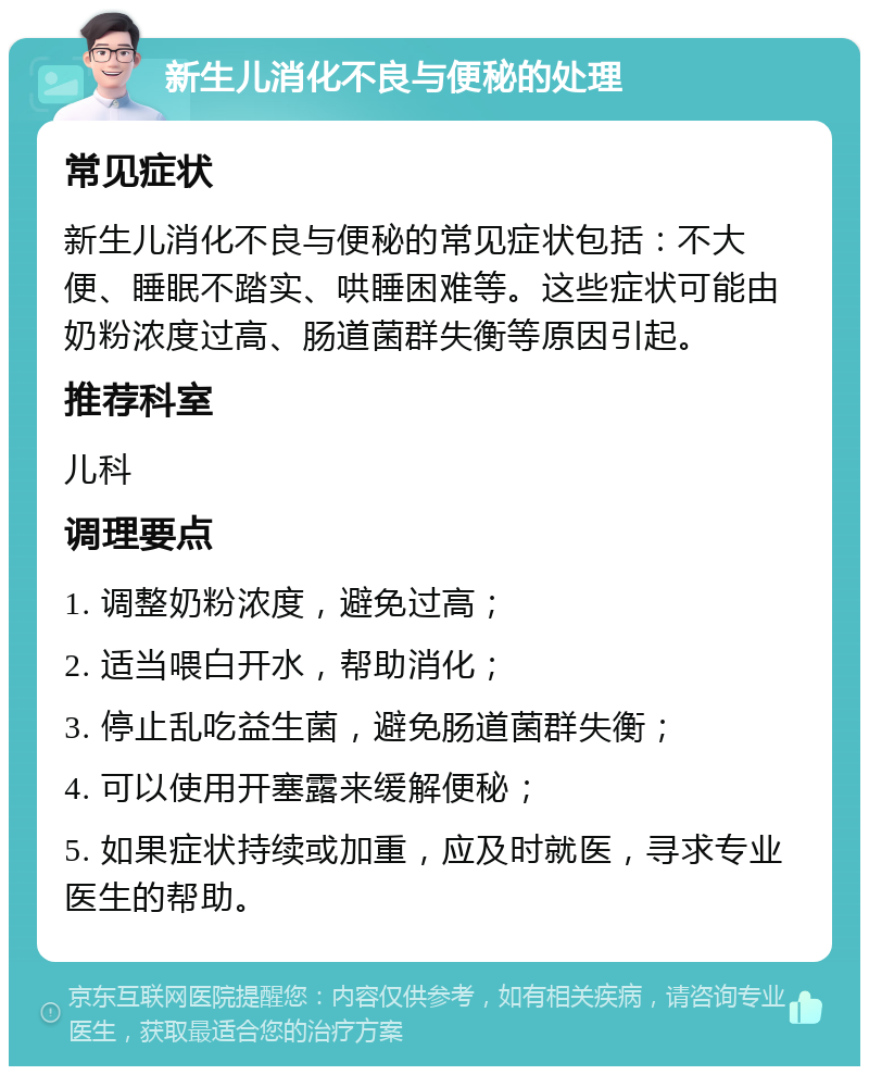 新生儿消化不良与便秘的处理 常见症状 新生儿消化不良与便秘的常见症状包括：不大便、睡眠不踏实、哄睡困难等。这些症状可能由奶粉浓度过高、肠道菌群失衡等原因引起。 推荐科室 儿科 调理要点 1. 调整奶粉浓度，避免过高； 2. 适当喂白开水，帮助消化； 3. 停止乱吃益生菌，避免肠道菌群失衡； 4. 可以使用开塞露来缓解便秘； 5. 如果症状持续或加重，应及时就医，寻求专业医生的帮助。