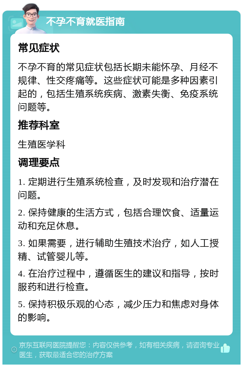 不孕不育就医指南 常见症状 不孕不育的常见症状包括长期未能怀孕、月经不规律、性交疼痛等。这些症状可能是多种因素引起的，包括生殖系统疾病、激素失衡、免疫系统问题等。 推荐科室 生殖医学科 调理要点 1. 定期进行生殖系统检查，及时发现和治疗潜在问题。 2. 保持健康的生活方式，包括合理饮食、适量运动和充足休息。 3. 如果需要，进行辅助生殖技术治疗，如人工授精、试管婴儿等。 4. 在治疗过程中，遵循医生的建议和指导，按时服药和进行检查。 5. 保持积极乐观的心态，减少压力和焦虑对身体的影响。