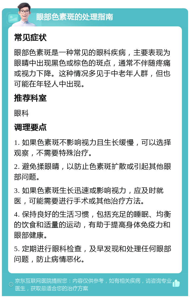 眼部色素斑的处理指南 常见症状 眼部色素斑是一种常见的眼科疾病，主要表现为眼睛中出现黑色或棕色的斑点，通常不伴随疼痛或视力下降。这种情况多见于中老年人群，但也可能在年轻人中出现。 推荐科室 眼科 调理要点 1. 如果色素斑不影响视力且生长缓慢，可以选择观察，不需要特殊治疗。 2. 避免揉眼睛，以防止色素斑扩散或引起其他眼部问题。 3. 如果色素斑生长迅速或影响视力，应及时就医，可能需要进行手术或其他治疗方法。 4. 保持良好的生活习惯，包括充足的睡眠、均衡的饮食和适量的运动，有助于提高身体免疫力和眼部健康。 5. 定期进行眼科检查，及早发现和处理任何眼部问题，防止病情恶化。