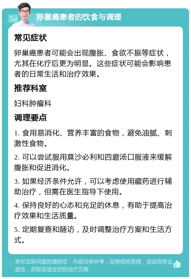 卵巢癌患者的饮食与调理 常见症状 卵巢癌患者可能会出现腹胀、食欲不振等症状，尤其在化疗后更为明显。这些症状可能会影响患者的日常生活和治疗效果。 推荐科室 妇科肿瘤科 调理要点 1. 食用易消化、营养丰富的食物，避免油腻、刺激性食物。 2. 可以尝试服用莫沙必利和四磨汤口服液来缓解腹胀和促进消化。 3. 如果经济条件允许，可以考虑使用藏药进行辅助治疗，但需在医生指导下使用。 4. 保持良好的心态和充足的休息，有助于提高治疗效果和生活质量。 5. 定期复查和随访，及时调整治疗方案和生活方式。