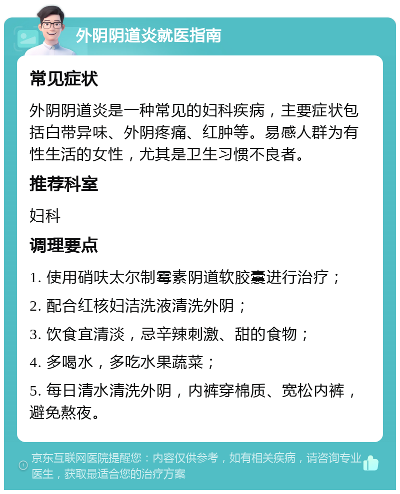 外阴阴道炎就医指南 常见症状 外阴阴道炎是一种常见的妇科疾病，主要症状包括白带异味、外阴疼痛、红肿等。易感人群为有性生活的女性，尤其是卫生习惯不良者。 推荐科室 妇科 调理要点 1. 使用硝呋太尔制霉素阴道软胶囊进行治疗； 2. 配合红核妇洁洗液清洗外阴； 3. 饮食宜清淡，忌辛辣刺激、甜的食物； 4. 多喝水，多吃水果蔬菜； 5. 每日清水清洗外阴，内裤穿棉质、宽松内裤，避免熬夜。