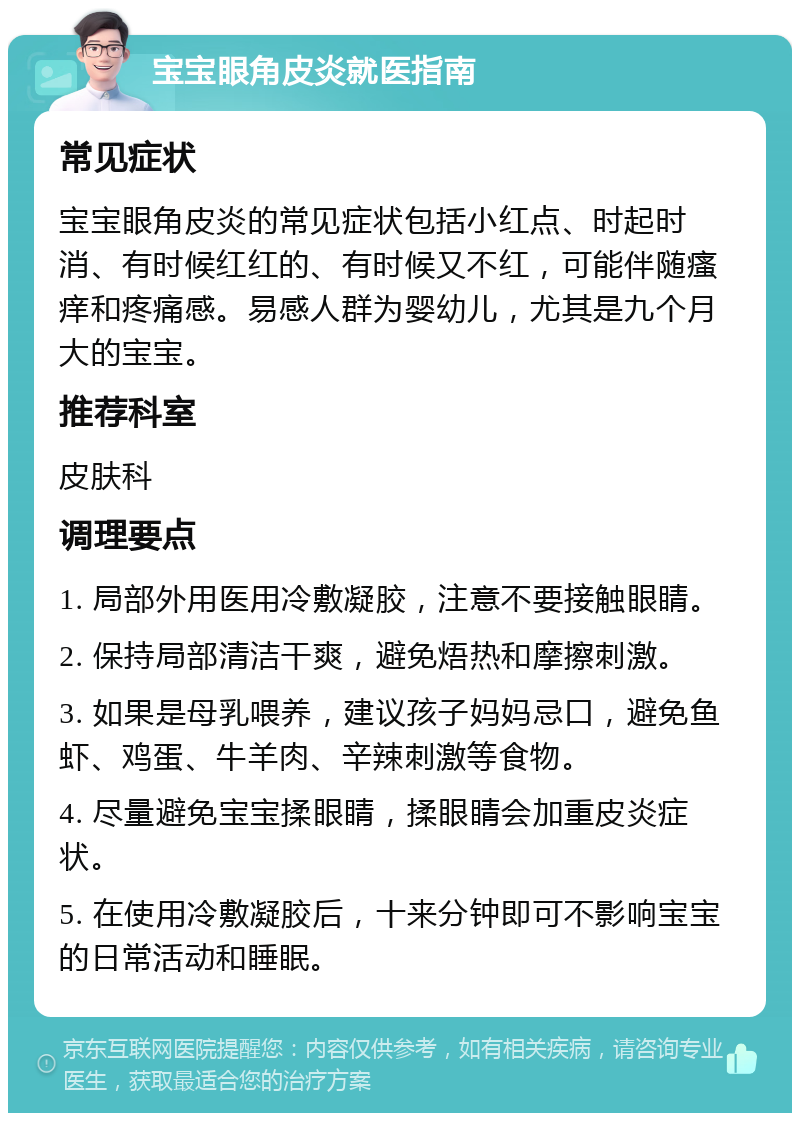 宝宝眼角皮炎就医指南 常见症状 宝宝眼角皮炎的常见症状包括小红点、时起时消、有时候红红的、有时候又不红，可能伴随瘙痒和疼痛感。易感人群为婴幼儿，尤其是九个月大的宝宝。 推荐科室 皮肤科 调理要点 1. 局部外用医用冷敷凝胶，注意不要接触眼睛。 2. 保持局部清洁干爽，避免焐热和摩擦刺激。 3. 如果是母乳喂养，建议孩子妈妈忌口，避免鱼虾、鸡蛋、牛羊肉、辛辣刺激等食物。 4. 尽量避免宝宝揉眼睛，揉眼睛会加重皮炎症状。 5. 在使用冷敷凝胶后，十来分钟即可不影响宝宝的日常活动和睡眠。