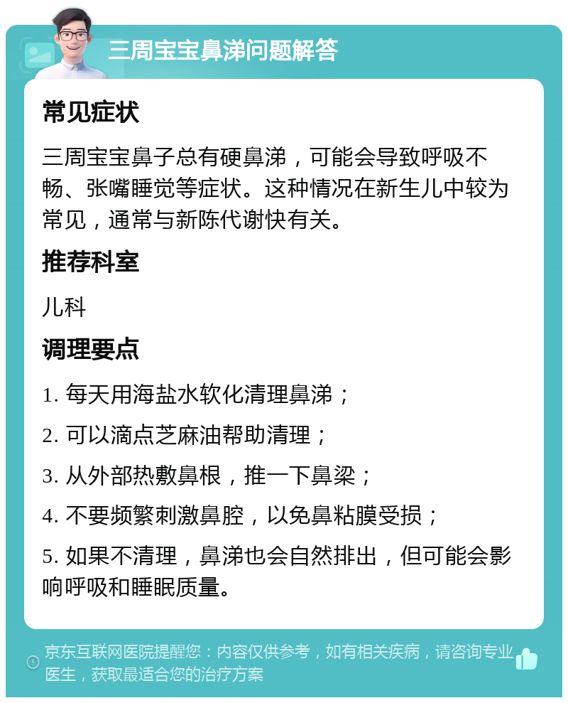 三周宝宝鼻涕问题解答 常见症状 三周宝宝鼻子总有硬鼻涕，可能会导致呼吸不畅、张嘴睡觉等症状。这种情况在新生儿中较为常见，通常与新陈代谢快有关。 推荐科室 儿科 调理要点 1. 每天用海盐水软化清理鼻涕； 2. 可以滴点芝麻油帮助清理； 3. 从外部热敷鼻根，推一下鼻梁； 4. 不要频繁刺激鼻腔，以免鼻粘膜受损； 5. 如果不清理，鼻涕也会自然排出，但可能会影响呼吸和睡眠质量。