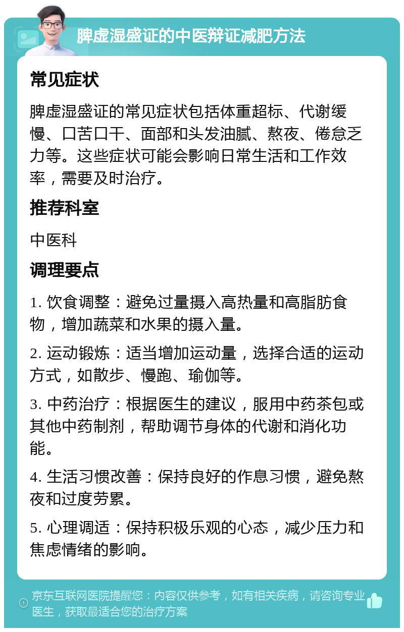 脾虚湿盛证的中医辩证减肥方法 常见症状 脾虚湿盛证的常见症状包括体重超标、代谢缓慢、口苦口干、面部和头发油腻、熬夜、倦怠乏力等。这些症状可能会影响日常生活和工作效率，需要及时治疗。 推荐科室 中医科 调理要点 1. 饮食调整：避免过量摄入高热量和高脂肪食物，增加蔬菜和水果的摄入量。 2. 运动锻炼：适当增加运动量，选择合适的运动方式，如散步、慢跑、瑜伽等。 3. 中药治疗：根据医生的建议，服用中药茶包或其他中药制剂，帮助调节身体的代谢和消化功能。 4. 生活习惯改善：保持良好的作息习惯，避免熬夜和过度劳累。 5. 心理调适：保持积极乐观的心态，减少压力和焦虑情绪的影响。