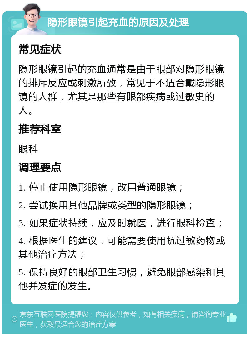 隐形眼镜引起充血的原因及处理 常见症状 隐形眼镜引起的充血通常是由于眼部对隐形眼镜的排斥反应或刺激所致，常见于不适合戴隐形眼镜的人群，尤其是那些有眼部疾病或过敏史的人。 推荐科室 眼科 调理要点 1. 停止使用隐形眼镜，改用普通眼镜； 2. 尝试换用其他品牌或类型的隐形眼镜； 3. 如果症状持续，应及时就医，进行眼科检查； 4. 根据医生的建议，可能需要使用抗过敏药物或其他治疗方法； 5. 保持良好的眼部卫生习惯，避免眼部感染和其他并发症的发生。