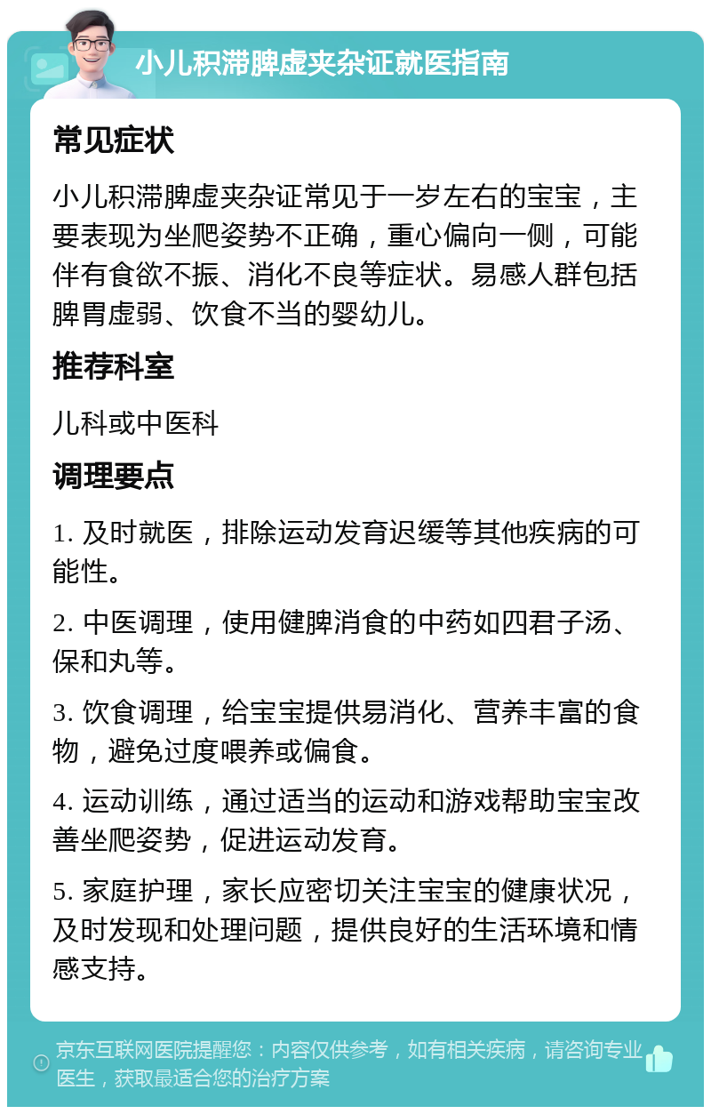 小儿积滞脾虚夹杂证就医指南 常见症状 小儿积滞脾虚夹杂证常见于一岁左右的宝宝，主要表现为坐爬姿势不正确，重心偏向一侧，可能伴有食欲不振、消化不良等症状。易感人群包括脾胃虚弱、饮食不当的婴幼儿。 推荐科室 儿科或中医科 调理要点 1. 及时就医，排除运动发育迟缓等其他疾病的可能性。 2. 中医调理，使用健脾消食的中药如四君子汤、保和丸等。 3. 饮食调理，给宝宝提供易消化、营养丰富的食物，避免过度喂养或偏食。 4. 运动训练，通过适当的运动和游戏帮助宝宝改善坐爬姿势，促进运动发育。 5. 家庭护理，家长应密切关注宝宝的健康状况，及时发现和处理问题，提供良好的生活环境和情感支持。