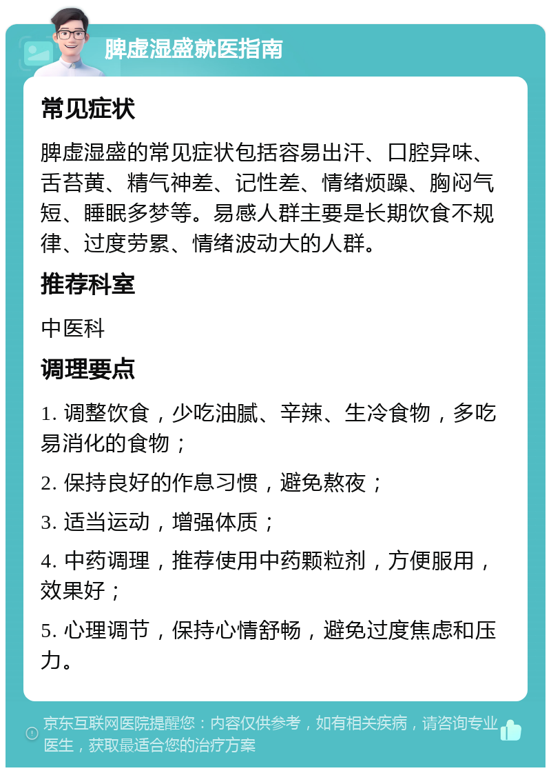 脾虚湿盛就医指南 常见症状 脾虚湿盛的常见症状包括容易出汗、口腔异味、舌苔黄、精气神差、记性差、情绪烦躁、胸闷气短、睡眠多梦等。易感人群主要是长期饮食不规律、过度劳累、情绪波动大的人群。 推荐科室 中医科 调理要点 1. 调整饮食，少吃油腻、辛辣、生冷食物，多吃易消化的食物； 2. 保持良好的作息习惯，避免熬夜； 3. 适当运动，增强体质； 4. 中药调理，推荐使用中药颗粒剂，方便服用，效果好； 5. 心理调节，保持心情舒畅，避免过度焦虑和压力。